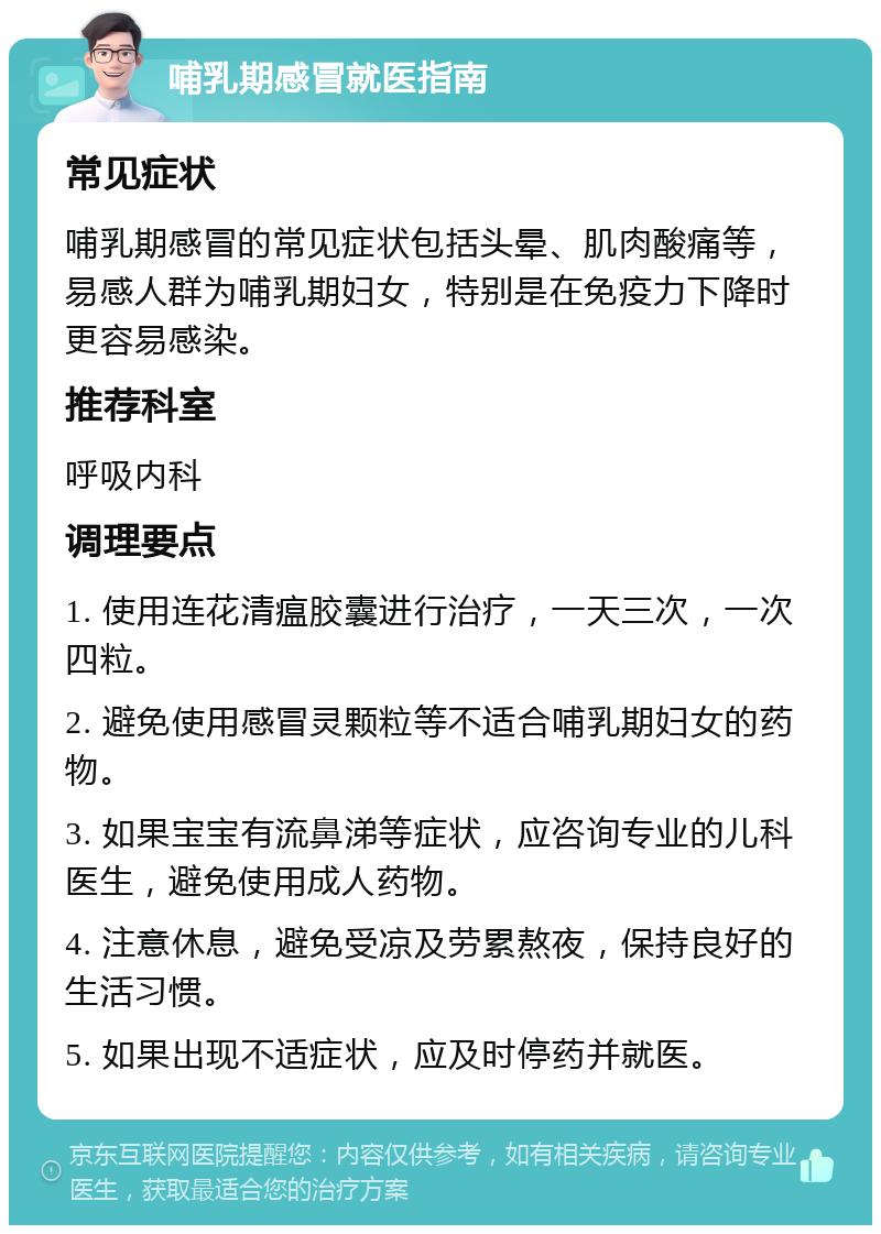 哺乳期感冒就医指南 常见症状 哺乳期感冒的常见症状包括头晕、肌肉酸痛等，易感人群为哺乳期妇女，特别是在免疫力下降时更容易感染。 推荐科室 呼吸内科 调理要点 1. 使用连花清瘟胶囊进行治疗，一天三次，一次四粒。 2. 避免使用感冒灵颗粒等不适合哺乳期妇女的药物。 3. 如果宝宝有流鼻涕等症状，应咨询专业的儿科医生，避免使用成人药物。 4. 注意休息，避免受凉及劳累熬夜，保持良好的生活习惯。 5. 如果出现不适症状，应及时停药并就医。