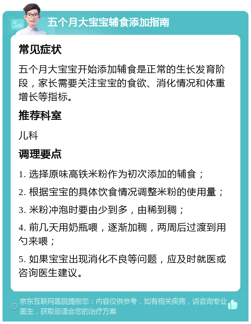 五个月大宝宝辅食添加指南 常见症状 五个月大宝宝开始添加辅食是正常的生长发育阶段，家长需要关注宝宝的食欲、消化情况和体重增长等指标。 推荐科室 儿科 调理要点 1. 选择原味高铁米粉作为初次添加的辅食； 2. 根据宝宝的具体饮食情况调整米粉的使用量； 3. 米粉冲泡时要由少到多，由稀到稠； 4. 前几天用奶瓶喂，逐渐加稠，两周后过渡到用勺来喂； 5. 如果宝宝出现消化不良等问题，应及时就医或咨询医生建议。