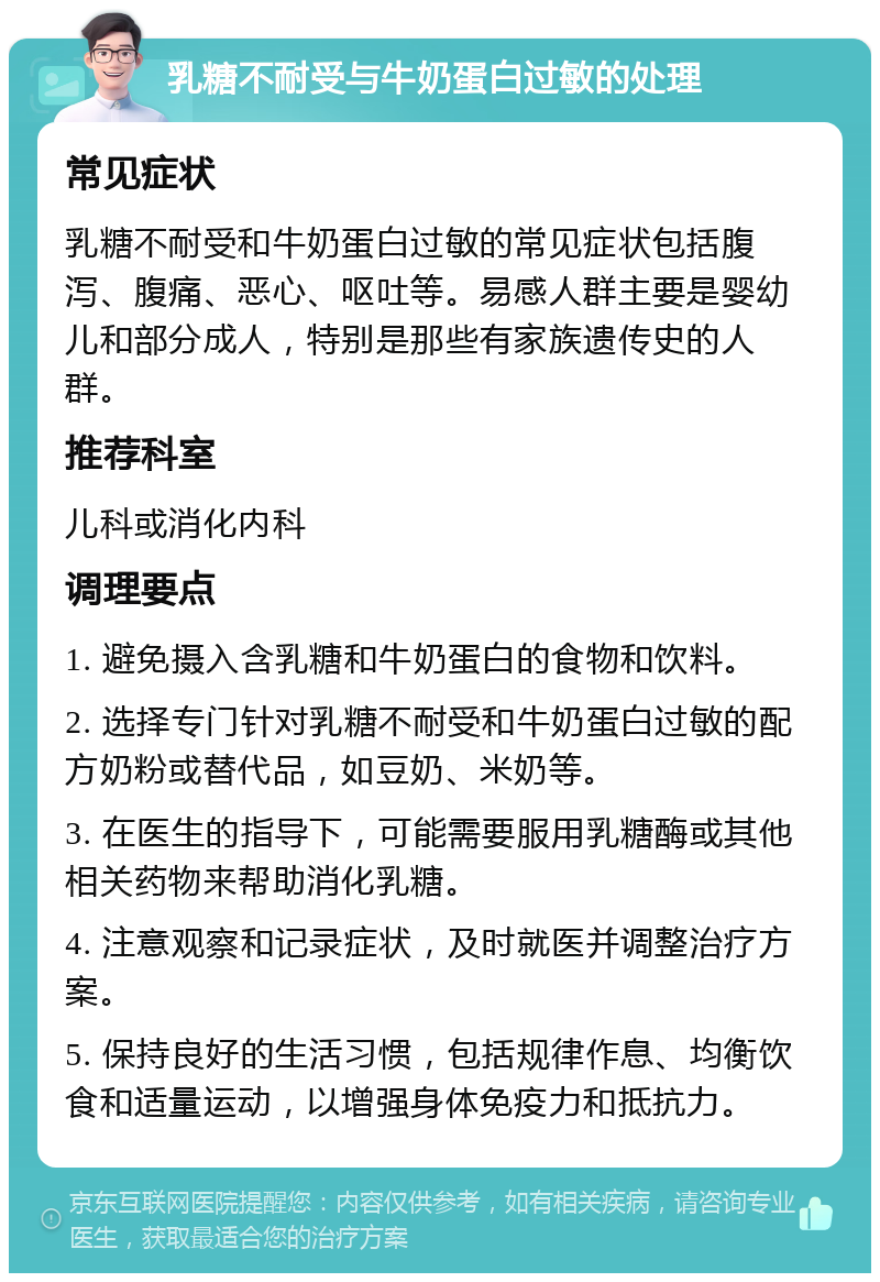 乳糖不耐受与牛奶蛋白过敏的处理 常见症状 乳糖不耐受和牛奶蛋白过敏的常见症状包括腹泻、腹痛、恶心、呕吐等。易感人群主要是婴幼儿和部分成人，特别是那些有家族遗传史的人群。 推荐科室 儿科或消化内科 调理要点 1. 避免摄入含乳糖和牛奶蛋白的食物和饮料。 2. 选择专门针对乳糖不耐受和牛奶蛋白过敏的配方奶粉或替代品，如豆奶、米奶等。 3. 在医生的指导下，可能需要服用乳糖酶或其他相关药物来帮助消化乳糖。 4. 注意观察和记录症状，及时就医并调整治疗方案。 5. 保持良好的生活习惯，包括规律作息、均衡饮食和适量运动，以增强身体免疫力和抵抗力。