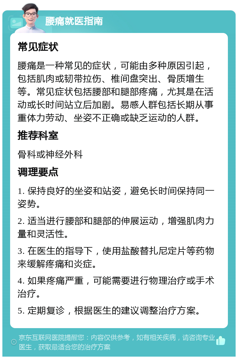 腰痛就医指南 常见症状 腰痛是一种常见的症状，可能由多种原因引起，包括肌肉或韧带拉伤、椎间盘突出、骨质增生等。常见症状包括腰部和腿部疼痛，尤其是在活动或长时间站立后加剧。易感人群包括长期从事重体力劳动、坐姿不正确或缺乏运动的人群。 推荐科室 骨科或神经外科 调理要点 1. 保持良好的坐姿和站姿，避免长时间保持同一姿势。 2. 适当进行腰部和腿部的伸展运动，增强肌肉力量和灵活性。 3. 在医生的指导下，使用盐酸替扎尼定片等药物来缓解疼痛和炎症。 4. 如果疼痛严重，可能需要进行物理治疗或手术治疗。 5. 定期复诊，根据医生的建议调整治疗方案。