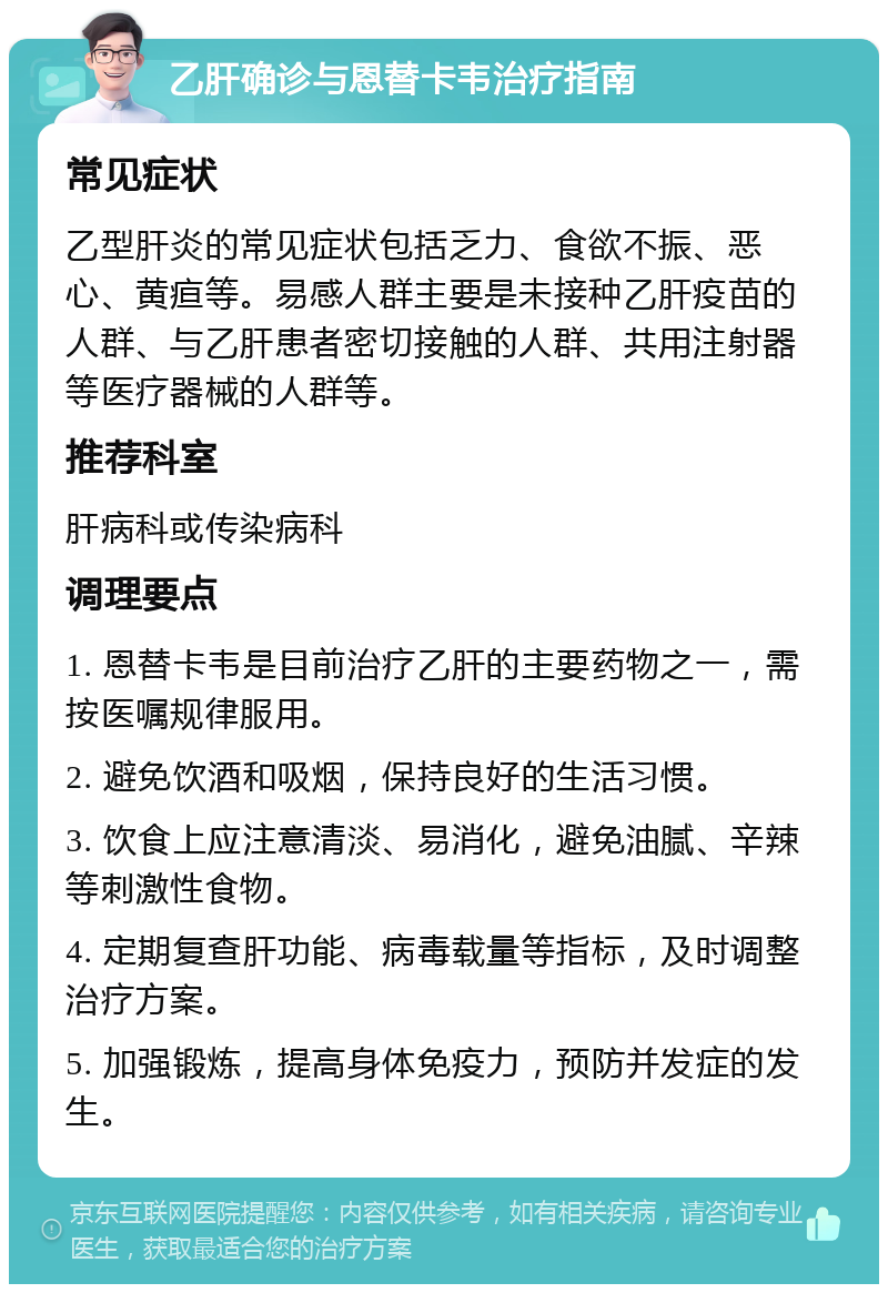 乙肝确诊与恩替卡韦治疗指南 常见症状 乙型肝炎的常见症状包括乏力、食欲不振、恶心、黄疸等。易感人群主要是未接种乙肝疫苗的人群、与乙肝患者密切接触的人群、共用注射器等医疗器械的人群等。 推荐科室 肝病科或传染病科 调理要点 1. 恩替卡韦是目前治疗乙肝的主要药物之一，需按医嘱规律服用。 2. 避免饮酒和吸烟，保持良好的生活习惯。 3. 饮食上应注意清淡、易消化，避免油腻、辛辣等刺激性食物。 4. 定期复查肝功能、病毒载量等指标，及时调整治疗方案。 5. 加强锻炼，提高身体免疫力，预防并发症的发生。