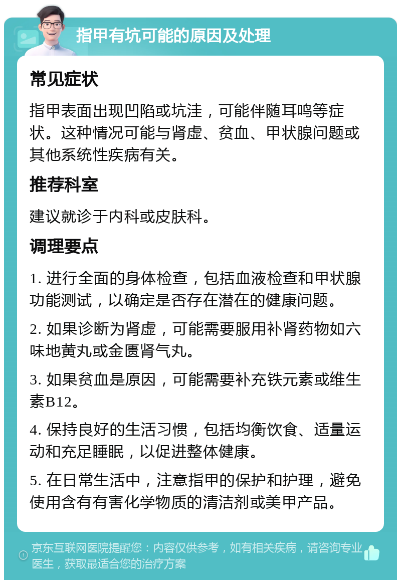 指甲有坑可能的原因及处理 常见症状 指甲表面出现凹陷或坑洼，可能伴随耳鸣等症状。这种情况可能与肾虚、贫血、甲状腺问题或其他系统性疾病有关。 推荐科室 建议就诊于内科或皮肤科。 调理要点 1. 进行全面的身体检查，包括血液检查和甲状腺功能测试，以确定是否存在潜在的健康问题。 2. 如果诊断为肾虚，可能需要服用补肾药物如六味地黄丸或金匮肾气丸。 3. 如果贫血是原因，可能需要补充铁元素或维生素B12。 4. 保持良好的生活习惯，包括均衡饮食、适量运动和充足睡眠，以促进整体健康。 5. 在日常生活中，注意指甲的保护和护理，避免使用含有有害化学物质的清洁剂或美甲产品。