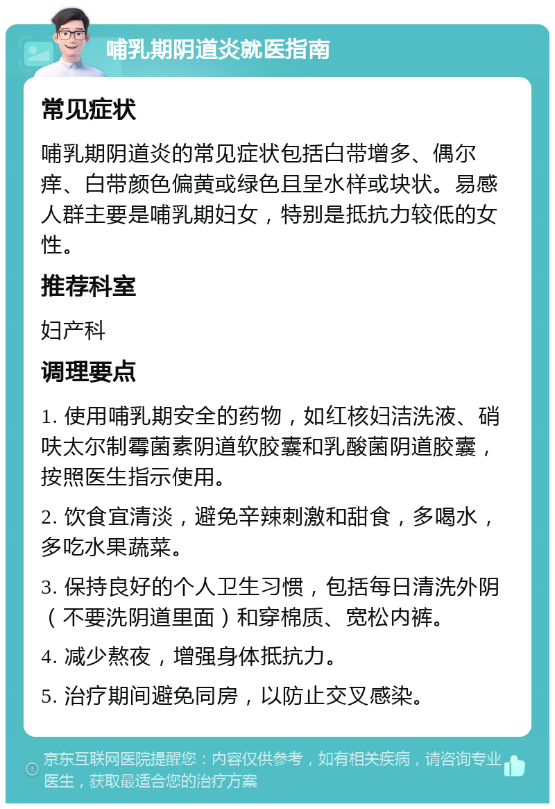 哺乳期阴道炎就医指南 常见症状 哺乳期阴道炎的常见症状包括白带增多、偶尔痒、白带颜色偏黄或绿色且呈水样或块状。易感人群主要是哺乳期妇女，特别是抵抗力较低的女性。 推荐科室 妇产科 调理要点 1. 使用哺乳期安全的药物，如红核妇洁洗液、硝呋太尔制霉菌素阴道软胶囊和乳酸菌阴道胶囊，按照医生指示使用。 2. 饮食宜清淡，避免辛辣刺激和甜食，多喝水，多吃水果蔬菜。 3. 保持良好的个人卫生习惯，包括每日清洗外阴（不要洗阴道里面）和穿棉质、宽松内裤。 4. 减少熬夜，增强身体抵抗力。 5. 治疗期间避免同房，以防止交叉感染。