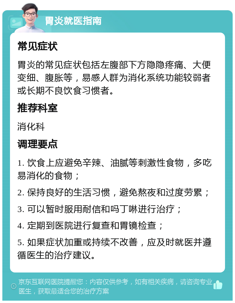 胃炎就医指南 常见症状 胃炎的常见症状包括左腹部下方隐隐疼痛、大便变细、腹胀等，易感人群为消化系统功能较弱者或长期不良饮食习惯者。 推荐科室 消化科 调理要点 1. 饮食上应避免辛辣、油腻等刺激性食物，多吃易消化的食物； 2. 保持良好的生活习惯，避免熬夜和过度劳累； 3. 可以暂时服用耐信和吗丁啉进行治疗； 4. 定期到医院进行复查和胃镜检查； 5. 如果症状加重或持续不改善，应及时就医并遵循医生的治疗建议。