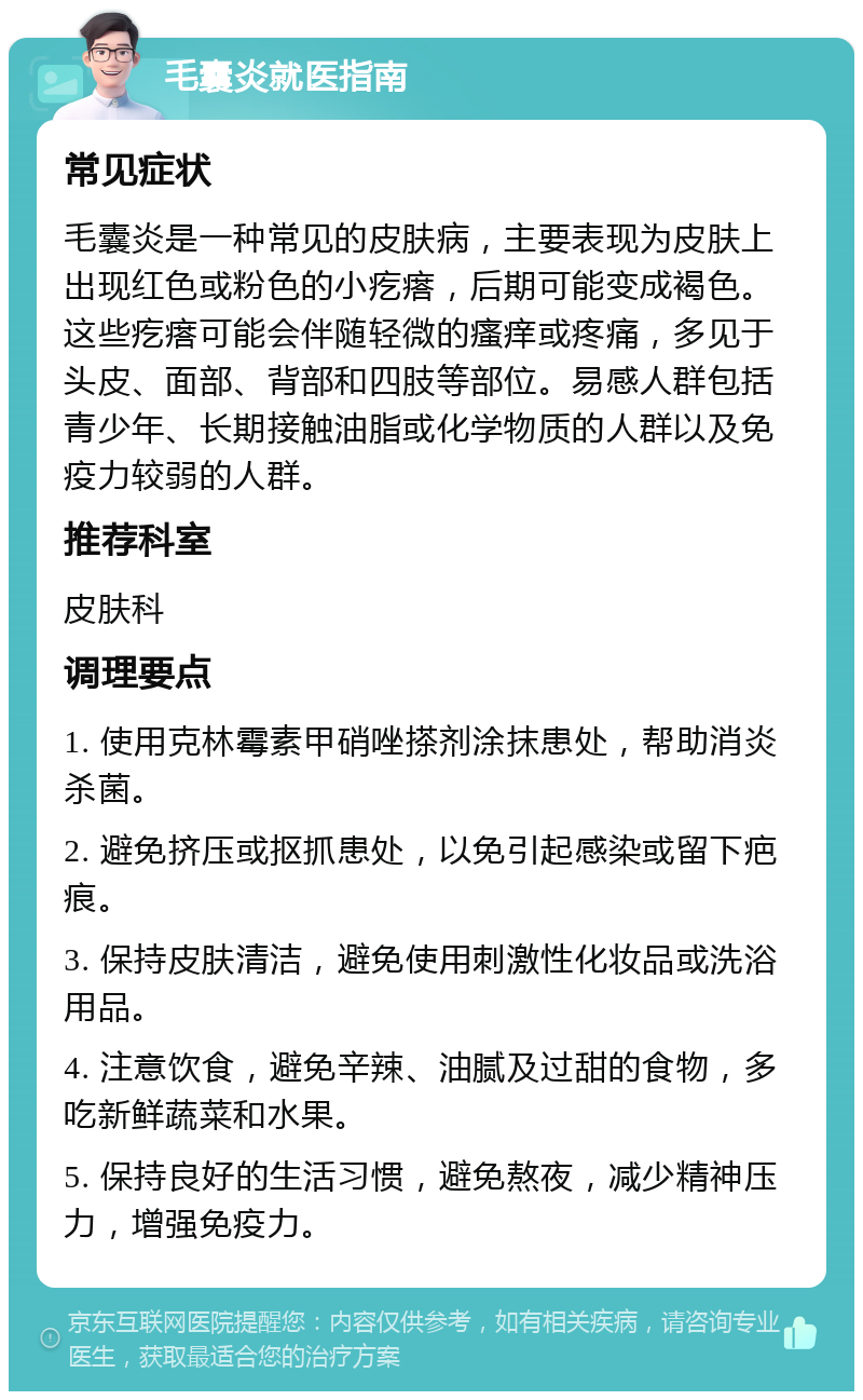 毛囊炎就医指南 常见症状 毛囊炎是一种常见的皮肤病，主要表现为皮肤上出现红色或粉色的小疙瘩，后期可能变成褐色。这些疙瘩可能会伴随轻微的瘙痒或疼痛，多见于头皮、面部、背部和四肢等部位。易感人群包括青少年、长期接触油脂或化学物质的人群以及免疫力较弱的人群。 推荐科室 皮肤科 调理要点 1. 使用克林霉素甲硝唑搽剂涂抹患处，帮助消炎杀菌。 2. 避免挤压或抠抓患处，以免引起感染或留下疤痕。 3. 保持皮肤清洁，避免使用刺激性化妆品或洗浴用品。 4. 注意饮食，避免辛辣、油腻及过甜的食物，多吃新鲜蔬菜和水果。 5. 保持良好的生活习惯，避免熬夜，减少精神压力，增强免疫力。