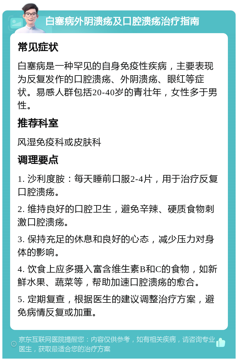 白塞病外阴溃疡及口腔溃疡治疗指南 常见症状 白塞病是一种罕见的自身免疫性疾病，主要表现为反复发作的口腔溃疡、外阴溃疡、眼红等症状。易感人群包括20-40岁的青壮年，女性多于男性。 推荐科室 风湿免疫科或皮肤科 调理要点 1. 沙利度胺：每天睡前口服2-4片，用于治疗反复口腔溃疡。 2. 维持良好的口腔卫生，避免辛辣、硬质食物刺激口腔溃疡。 3. 保持充足的休息和良好的心态，减少压力对身体的影响。 4. 饮食上应多摄入富含维生素B和C的食物，如新鲜水果、蔬菜等，帮助加速口腔溃疡的愈合。 5. 定期复查，根据医生的建议调整治疗方案，避免病情反复或加重。