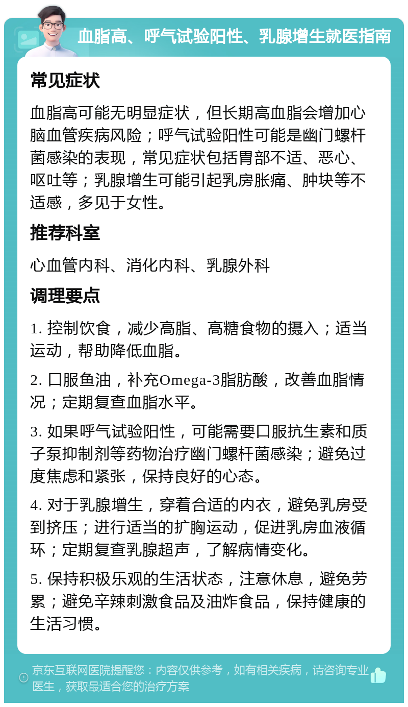 血脂高、呼气试验阳性、乳腺增生就医指南 常见症状 血脂高可能无明显症状，但长期高血脂会增加心脑血管疾病风险；呼气试验阳性可能是幽门螺杆菌感染的表现，常见症状包括胃部不适、恶心、呕吐等；乳腺增生可能引起乳房胀痛、肿块等不适感，多见于女性。 推荐科室 心血管内科、消化内科、乳腺外科 调理要点 1. 控制饮食，减少高脂、高糖食物的摄入；适当运动，帮助降低血脂。 2. 口服鱼油，补充Omega-3脂肪酸，改善血脂情况；定期复查血脂水平。 3. 如果呼气试验阳性，可能需要口服抗生素和质子泵抑制剂等药物治疗幽门螺杆菌感染；避免过度焦虑和紧张，保持良好的心态。 4. 对于乳腺增生，穿着合适的内衣，避免乳房受到挤压；进行适当的扩胸运动，促进乳房血液循环；定期复查乳腺超声，了解病情变化。 5. 保持积极乐观的生活状态，注意休息，避免劳累；避免辛辣刺激食品及油炸食品，保持健康的生活习惯。