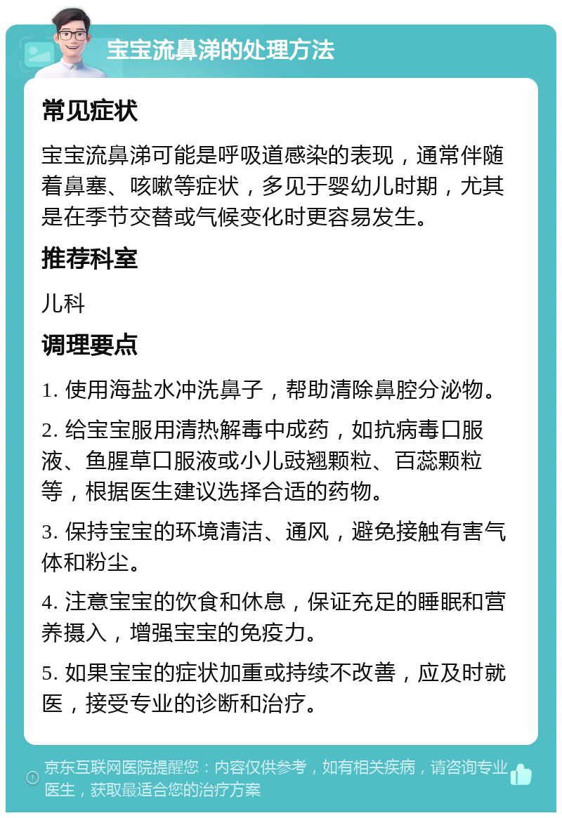 宝宝流鼻涕的处理方法 常见症状 宝宝流鼻涕可能是呼吸道感染的表现，通常伴随着鼻塞、咳嗽等症状，多见于婴幼儿时期，尤其是在季节交替或气候变化时更容易发生。 推荐科室 儿科 调理要点 1. 使用海盐水冲洗鼻子，帮助清除鼻腔分泌物。 2. 给宝宝服用清热解毒中成药，如抗病毒口服液、鱼腥草口服液或小儿豉翘颗粒、百蕊颗粒等，根据医生建议选择合适的药物。 3. 保持宝宝的环境清洁、通风，避免接触有害气体和粉尘。 4. 注意宝宝的饮食和休息，保证充足的睡眠和营养摄入，增强宝宝的免疫力。 5. 如果宝宝的症状加重或持续不改善，应及时就医，接受专业的诊断和治疗。