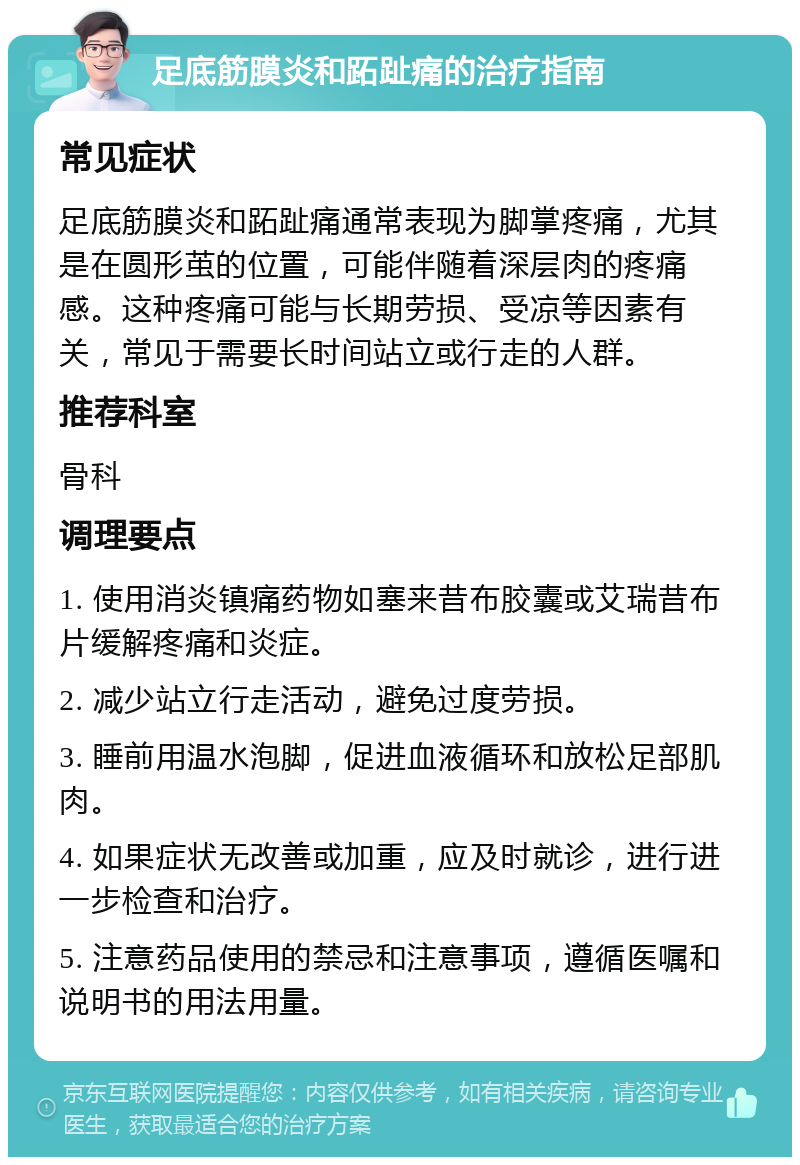 足底筋膜炎和跖趾痛的治疗指南 常见症状 足底筋膜炎和跖趾痛通常表现为脚掌疼痛，尤其是在圆形茧的位置，可能伴随着深层肉的疼痛感。这种疼痛可能与长期劳损、受凉等因素有关，常见于需要长时间站立或行走的人群。 推荐科室 骨科 调理要点 1. 使用消炎镇痛药物如塞来昔布胶囊或艾瑞昔布片缓解疼痛和炎症。 2. 减少站立行走活动，避免过度劳损。 3. 睡前用温水泡脚，促进血液循环和放松足部肌肉。 4. 如果症状无改善或加重，应及时就诊，进行进一步检查和治疗。 5. 注意药品使用的禁忌和注意事项，遵循医嘱和说明书的用法用量。