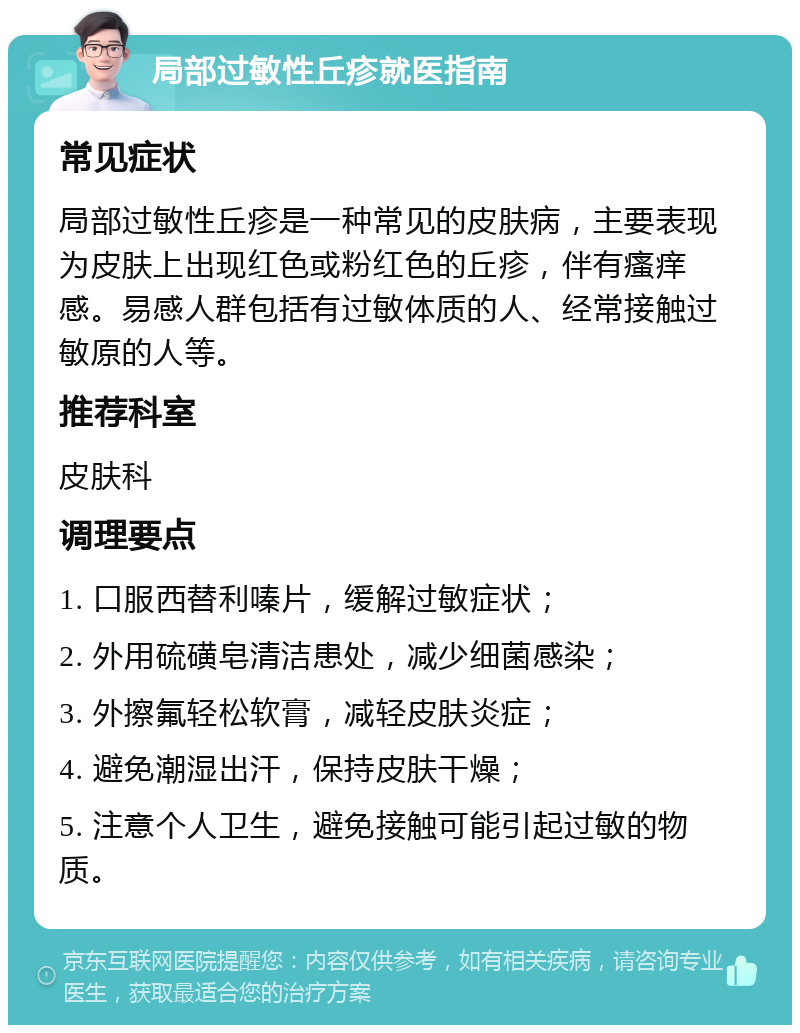 局部过敏性丘疹就医指南 常见症状 局部过敏性丘疹是一种常见的皮肤病，主要表现为皮肤上出现红色或粉红色的丘疹，伴有瘙痒感。易感人群包括有过敏体质的人、经常接触过敏原的人等。 推荐科室 皮肤科 调理要点 1. 口服西替利嗪片，缓解过敏症状； 2. 外用硫磺皂清洁患处，减少细菌感染； 3. 外擦氟轻松软膏，减轻皮肤炎症； 4. 避免潮湿出汗，保持皮肤干燥； 5. 注意个人卫生，避免接触可能引起过敏的物质。