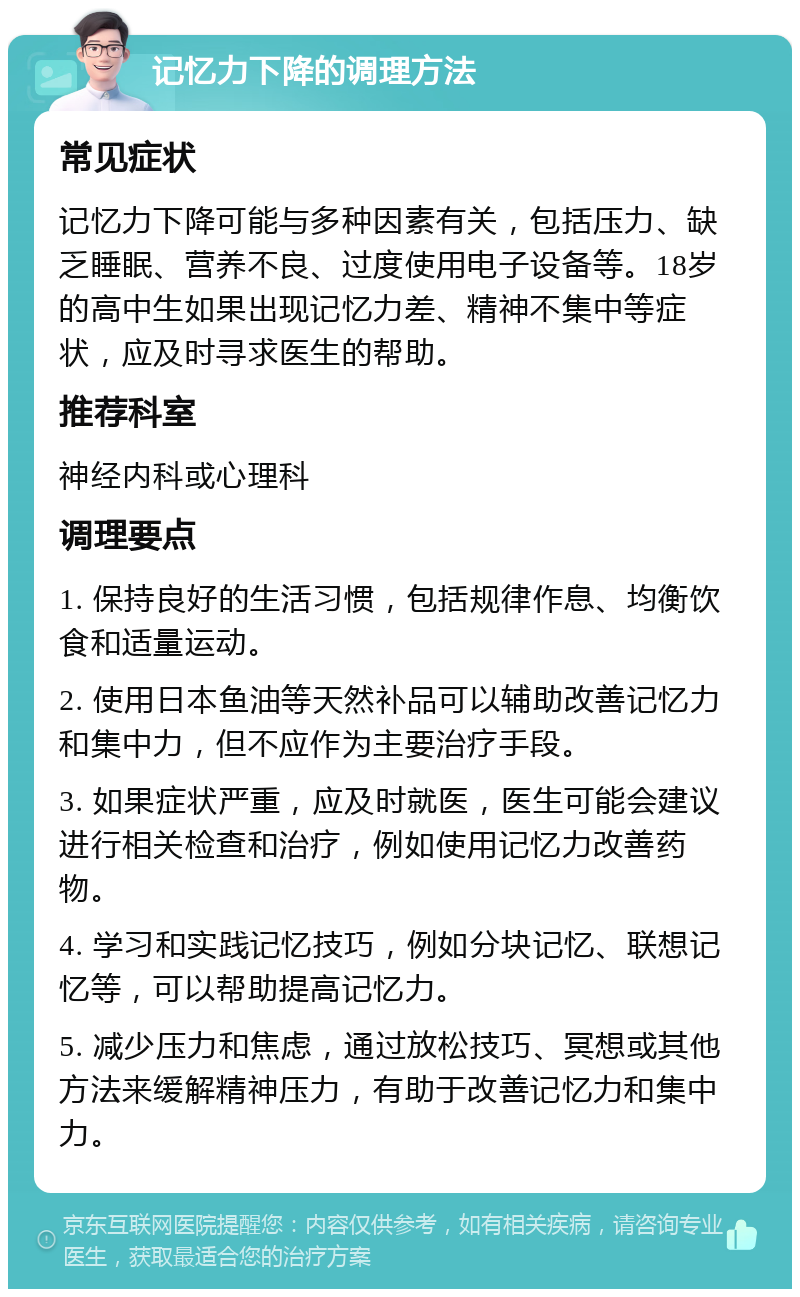 记忆力下降的调理方法 常见症状 记忆力下降可能与多种因素有关，包括压力、缺乏睡眠、营养不良、过度使用电子设备等。18岁的高中生如果出现记忆力差、精神不集中等症状，应及时寻求医生的帮助。 推荐科室 神经内科或心理科 调理要点 1. 保持良好的生活习惯，包括规律作息、均衡饮食和适量运动。 2. 使用日本鱼油等天然补品可以辅助改善记忆力和集中力，但不应作为主要治疗手段。 3. 如果症状严重，应及时就医，医生可能会建议进行相关检查和治疗，例如使用记忆力改善药物。 4. 学习和实践记忆技巧，例如分块记忆、联想记忆等，可以帮助提高记忆力。 5. 减少压力和焦虑，通过放松技巧、冥想或其他方法来缓解精神压力，有助于改善记忆力和集中力。