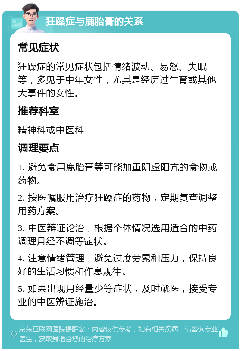 狂躁症与鹿胎膏的关系 常见症状 狂躁症的常见症状包括情绪波动、易怒、失眠等，多见于中年女性，尤其是经历过生育或其他大事件的女性。 推荐科室 精神科或中医科 调理要点 1. 避免食用鹿胎膏等可能加重阴虚阳亢的食物或药物。 2. 按医嘱服用治疗狂躁症的药物，定期复查调整用药方案。 3. 中医辩证论治，根据个体情况选用适合的中药调理月经不调等症状。 4. 注意情绪管理，避免过度劳累和压力，保持良好的生活习惯和作息规律。 5. 如果出现月经量少等症状，及时就医，接受专业的中医辨证施治。