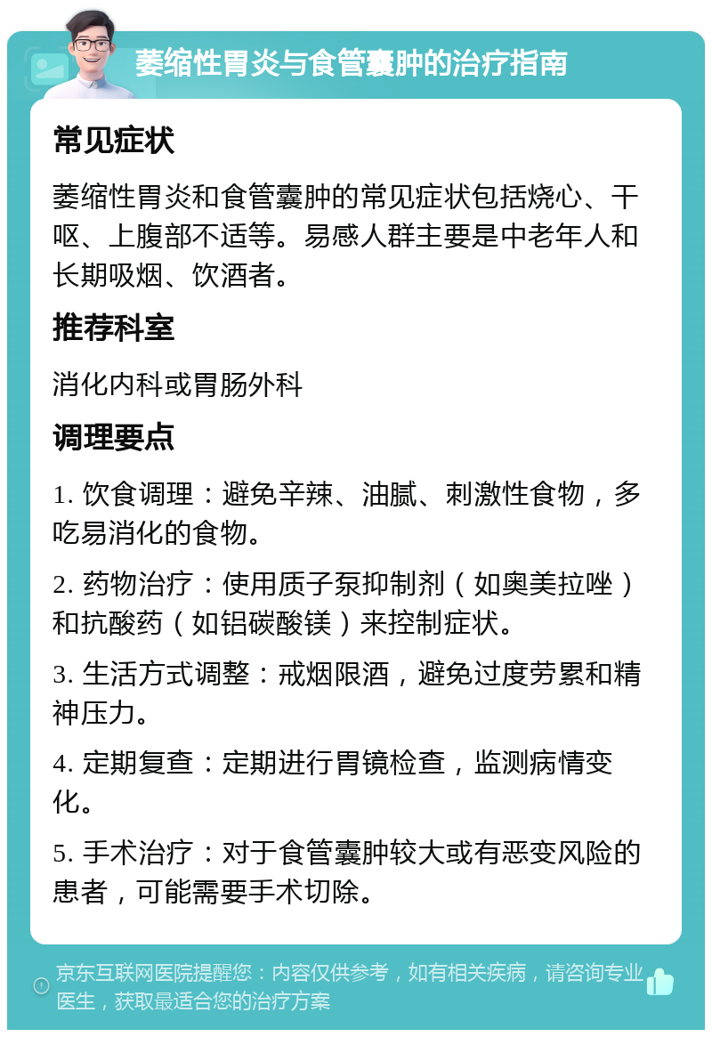 萎缩性胃炎与食管囊肿的治疗指南 常见症状 萎缩性胃炎和食管囊肿的常见症状包括烧心、干呕、上腹部不适等。易感人群主要是中老年人和长期吸烟、饮酒者。 推荐科室 消化内科或胃肠外科 调理要点 1. 饮食调理：避免辛辣、油腻、刺激性食物，多吃易消化的食物。 2. 药物治疗：使用质子泵抑制剂（如奥美拉唑）和抗酸药（如铝碳酸镁）来控制症状。 3. 生活方式调整：戒烟限酒，避免过度劳累和精神压力。 4. 定期复查：定期进行胃镜检查，监测病情变化。 5. 手术治疗：对于食管囊肿较大或有恶变风险的患者，可能需要手术切除。