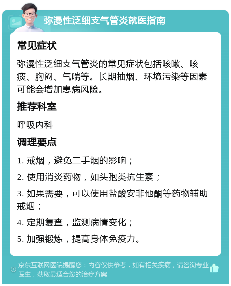 弥漫性泛细支气管炎就医指南 常见症状 弥漫性泛细支气管炎的常见症状包括咳嗽、咳痰、胸闷、气喘等。长期抽烟、环境污染等因素可能会增加患病风险。 推荐科室 呼吸内科 调理要点 1. 戒烟，避免二手烟的影响； 2. 使用消炎药物，如头孢类抗生素； 3. 如果需要，可以使用盐酸安非他酮等药物辅助戒烟； 4. 定期复查，监测病情变化； 5. 加强锻炼，提高身体免疫力。