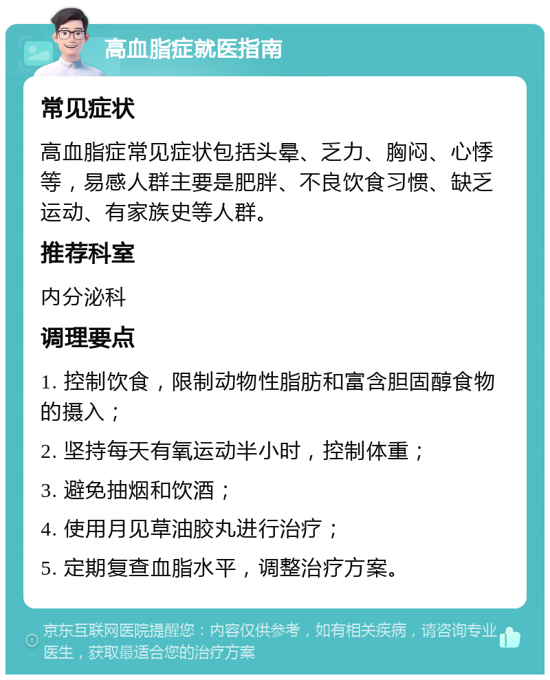 高血脂症就医指南 常见症状 高血脂症常见症状包括头晕、乏力、胸闷、心悸等，易感人群主要是肥胖、不良饮食习惯、缺乏运动、有家族史等人群。 推荐科室 内分泌科 调理要点 1. 控制饮食，限制动物性脂肪和富含胆固醇食物的摄入； 2. 坚持每天有氧运动半小时，控制体重； 3. 避免抽烟和饮酒； 4. 使用月见草油胶丸进行治疗； 5. 定期复查血脂水平，调整治疗方案。