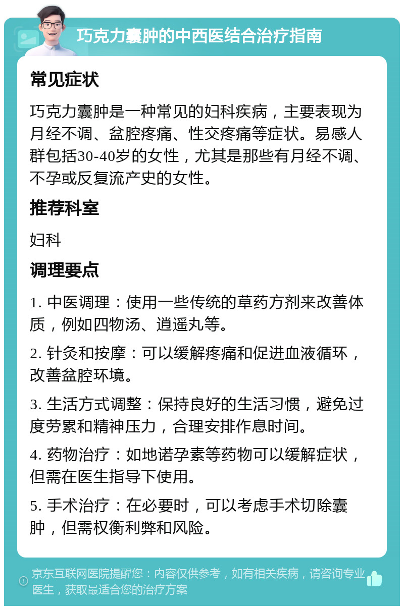 巧克力囊肿的中西医结合治疗指南 常见症状 巧克力囊肿是一种常见的妇科疾病，主要表现为月经不调、盆腔疼痛、性交疼痛等症状。易感人群包括30-40岁的女性，尤其是那些有月经不调、不孕或反复流产史的女性。 推荐科室 妇科 调理要点 1. 中医调理：使用一些传统的草药方剂来改善体质，例如四物汤、逍遥丸等。 2. 针灸和按摩：可以缓解疼痛和促进血液循环，改善盆腔环境。 3. 生活方式调整：保持良好的生活习惯，避免过度劳累和精神压力，合理安排作息时间。 4. 药物治疗：如地诺孕素等药物可以缓解症状，但需在医生指导下使用。 5. 手术治疗：在必要时，可以考虑手术切除囊肿，但需权衡利弊和风险。