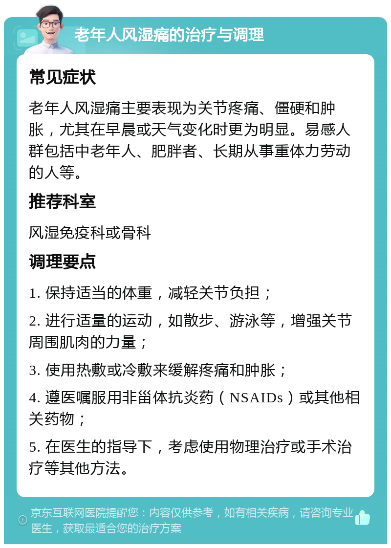 老年人风湿痛的治疗与调理 常见症状 老年人风湿痛主要表现为关节疼痛、僵硬和肿胀，尤其在早晨或天气变化时更为明显。易感人群包括中老年人、肥胖者、长期从事重体力劳动的人等。 推荐科室 风湿免疫科或骨科 调理要点 1. 保持适当的体重，减轻关节负担； 2. 进行适量的运动，如散步、游泳等，增强关节周围肌肉的力量； 3. 使用热敷或冷敷来缓解疼痛和肿胀； 4. 遵医嘱服用非甾体抗炎药（NSAIDs）或其他相关药物； 5. 在医生的指导下，考虑使用物理治疗或手术治疗等其他方法。