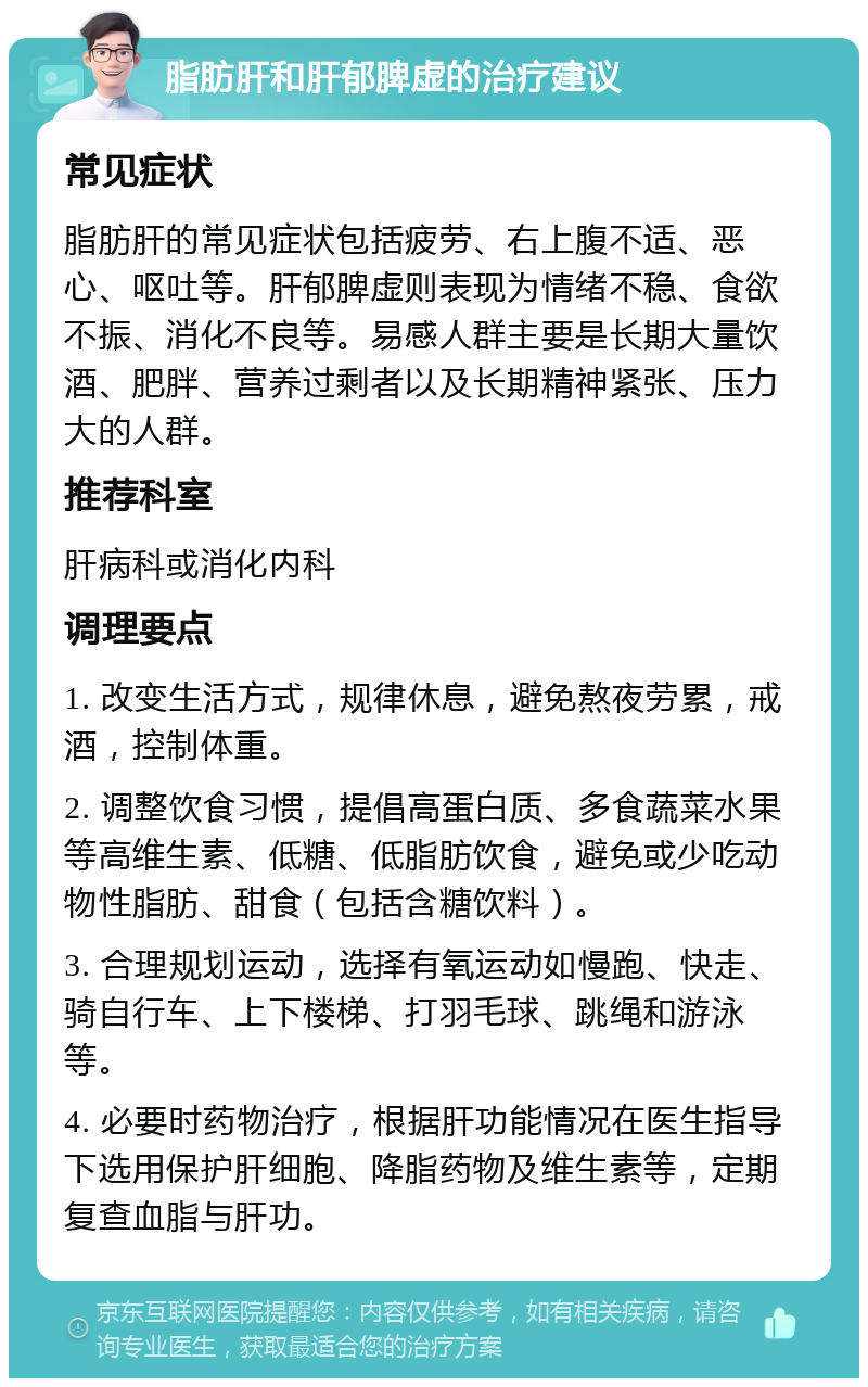 脂肪肝和肝郁脾虚的治疗建议 常见症状 脂肪肝的常见症状包括疲劳、右上腹不适、恶心、呕吐等。肝郁脾虚则表现为情绪不稳、食欲不振、消化不良等。易感人群主要是长期大量饮酒、肥胖、营养过剩者以及长期精神紧张、压力大的人群。 推荐科室 肝病科或消化内科 调理要点 1. 改变生活方式，规律休息，避免熬夜劳累，戒酒，控制体重。 2. 调整饮食习惯，提倡高蛋白质、多食蔬菜水果等高维生素、低糖、低脂肪饮食，避免或少吃动物性脂肪、甜食（包括含糖饮料）。 3. 合理规划运动，选择有氧运动如慢跑、快走、骑自行车、上下楼梯、打羽毛球、跳绳和游泳等。 4. 必要时药物治疗，根据肝功能情况在医生指导下选用保护肝细胞、降脂药物及维生素等，定期复查血脂与肝功。