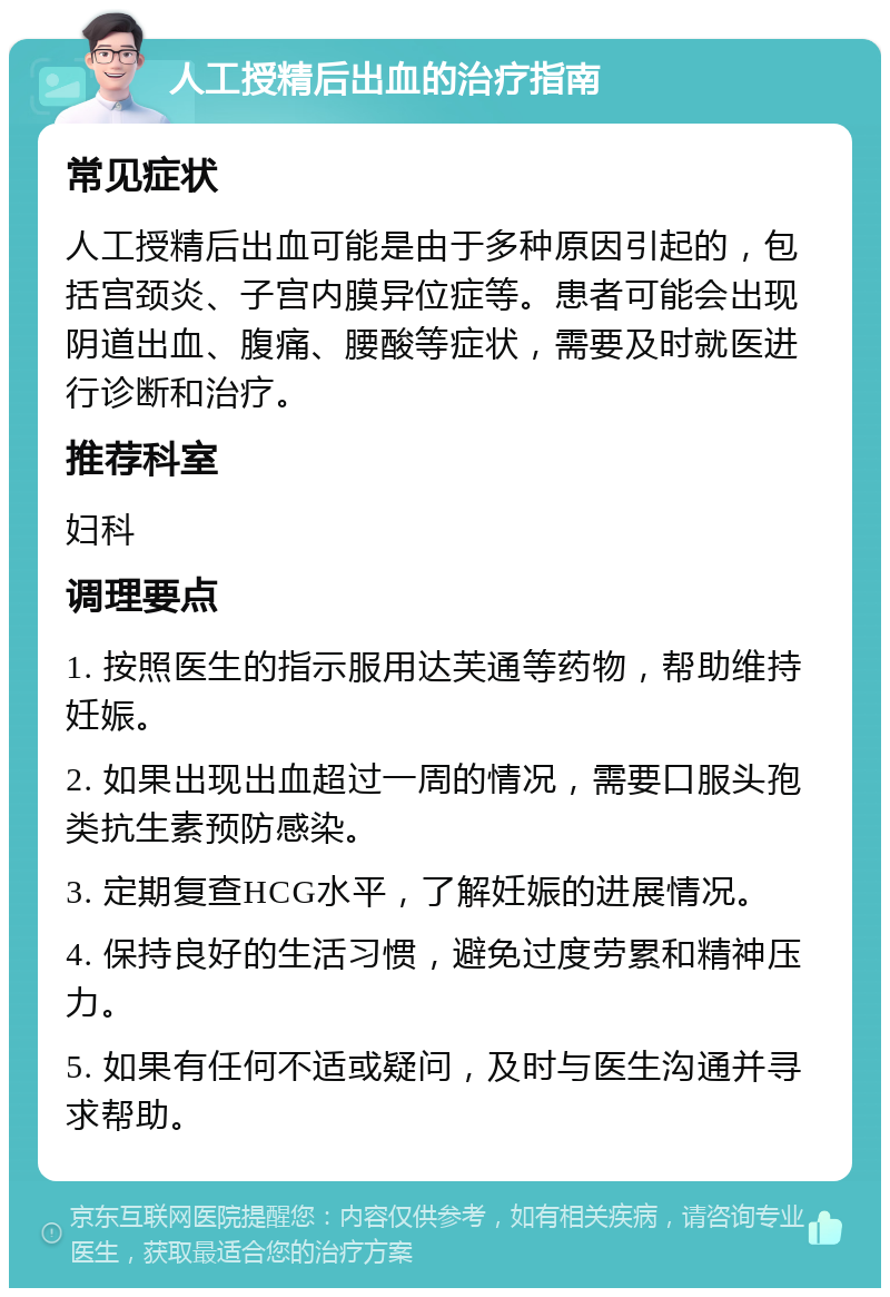 人工授精后出血的治疗指南 常见症状 人工授精后出血可能是由于多种原因引起的，包括宫颈炎、子宫内膜异位症等。患者可能会出现阴道出血、腹痛、腰酸等症状，需要及时就医进行诊断和治疗。 推荐科室 妇科 调理要点 1. 按照医生的指示服用达芙通等药物，帮助维持妊娠。 2. 如果出现出血超过一周的情况，需要口服头孢类抗生素预防感染。 3. 定期复查HCG水平，了解妊娠的进展情况。 4. 保持良好的生活习惯，避免过度劳累和精神压力。 5. 如果有任何不适或疑问，及时与医生沟通并寻求帮助。