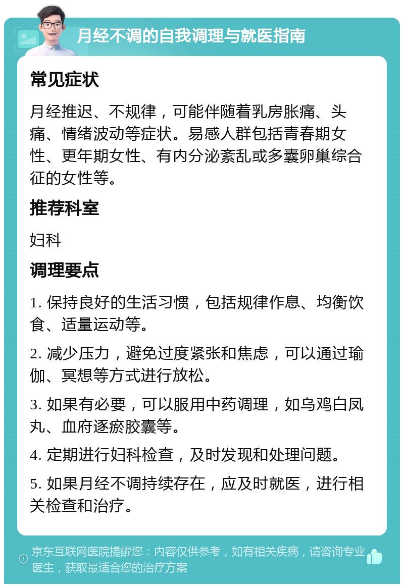 月经不调的自我调理与就医指南 常见症状 月经推迟、不规律，可能伴随着乳房胀痛、头痛、情绪波动等症状。易感人群包括青春期女性、更年期女性、有内分泌紊乱或多囊卵巢综合征的女性等。 推荐科室 妇科 调理要点 1. 保持良好的生活习惯，包括规律作息、均衡饮食、适量运动等。 2. 减少压力，避免过度紧张和焦虑，可以通过瑜伽、冥想等方式进行放松。 3. 如果有必要，可以服用中药调理，如乌鸡白凤丸、血府逐瘀胶囊等。 4. 定期进行妇科检查，及时发现和处理问题。 5. 如果月经不调持续存在，应及时就医，进行相关检查和治疗。