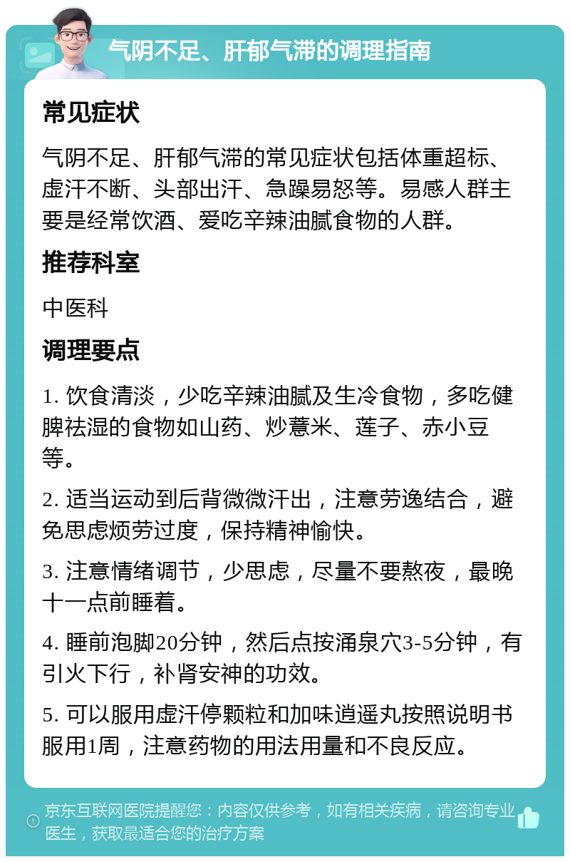 气阴不足、肝郁气滞的调理指南 常见症状 气阴不足、肝郁气滞的常见症状包括体重超标、虚汗不断、头部出汗、急躁易怒等。易感人群主要是经常饮酒、爱吃辛辣油腻食物的人群。 推荐科室 中医科 调理要点 1. 饮食清淡，少吃辛辣油腻及生冷食物，多吃健脾祛湿的食物如山药、炒薏米、莲子、赤小豆等。 2. 适当运动到后背微微汗出，注意劳逸结合，避免思虑烦劳过度，保持精神愉快。 3. 注意情绪调节，少思虑，尽量不要熬夜，最晚十一点前睡着。 4. 睡前泡脚20分钟，然后点按涌泉穴3-5分钟，有引火下行，补肾安神的功效。 5. 可以服用虚汗停颗粒和加味逍遥丸按照说明书服用1周，注意药物的用法用量和不良反应。