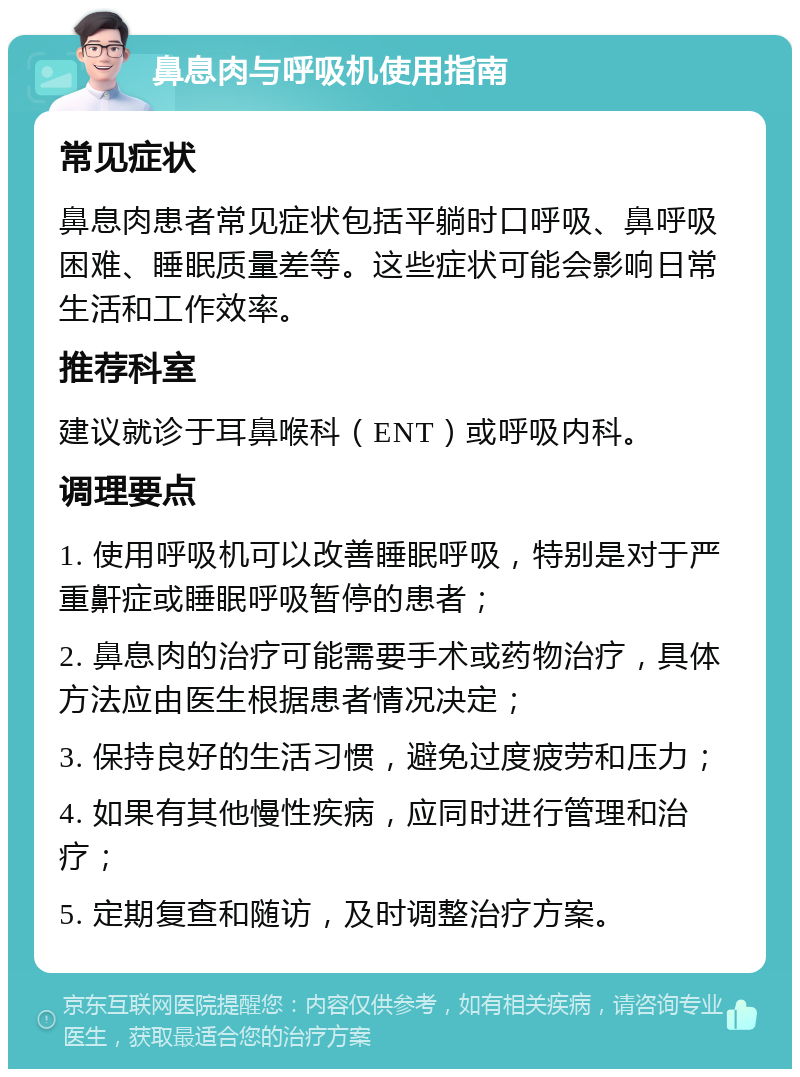 鼻息肉与呼吸机使用指南 常见症状 鼻息肉患者常见症状包括平躺时口呼吸、鼻呼吸困难、睡眠质量差等。这些症状可能会影响日常生活和工作效率。 推荐科室 建议就诊于耳鼻喉科（ENT）或呼吸内科。 调理要点 1. 使用呼吸机可以改善睡眠呼吸，特别是对于严重鼾症或睡眠呼吸暂停的患者； 2. 鼻息肉的治疗可能需要手术或药物治疗，具体方法应由医生根据患者情况决定； 3. 保持良好的生活习惯，避免过度疲劳和压力； 4. 如果有其他慢性疾病，应同时进行管理和治疗； 5. 定期复查和随访，及时调整治疗方案。