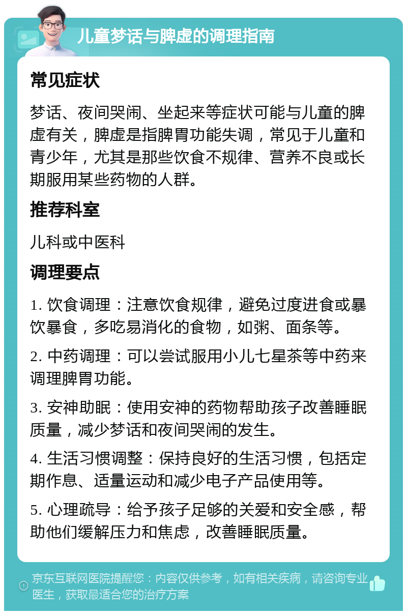 儿童梦话与脾虚的调理指南 常见症状 梦话、夜间哭闹、坐起来等症状可能与儿童的脾虚有关，脾虚是指脾胃功能失调，常见于儿童和青少年，尤其是那些饮食不规律、营养不良或长期服用某些药物的人群。 推荐科室 儿科或中医科 调理要点 1. 饮食调理：注意饮食规律，避免过度进食或暴饮暴食，多吃易消化的食物，如粥、面条等。 2. 中药调理：可以尝试服用小儿七星茶等中药来调理脾胃功能。 3. 安神助眠：使用安神的药物帮助孩子改善睡眠质量，减少梦话和夜间哭闹的发生。 4. 生活习惯调整：保持良好的生活习惯，包括定期作息、适量运动和减少电子产品使用等。 5. 心理疏导：给予孩子足够的关爱和安全感，帮助他们缓解压力和焦虑，改善睡眠质量。