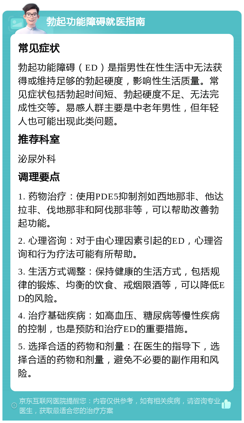 勃起功能障碍就医指南 常见症状 勃起功能障碍（ED）是指男性在性生活中无法获得或维持足够的勃起硬度，影响性生活质量。常见症状包括勃起时间短、勃起硬度不足、无法完成性交等。易感人群主要是中老年男性，但年轻人也可能出现此类问题。 推荐科室 泌尿外科 调理要点 1. 药物治疗：使用PDE5抑制剂如西地那非、他达拉非、伐地那非和阿伐那非等，可以帮助改善勃起功能。 2. 心理咨询：对于由心理因素引起的ED，心理咨询和行为疗法可能有所帮助。 3. 生活方式调整：保持健康的生活方式，包括规律的锻炼、均衡的饮食、戒烟限酒等，可以降低ED的风险。 4. 治疗基础疾病：如高血压、糖尿病等慢性疾病的控制，也是预防和治疗ED的重要措施。 5. 选择合适的药物和剂量：在医生的指导下，选择合适的药物和剂量，避免不必要的副作用和风险。