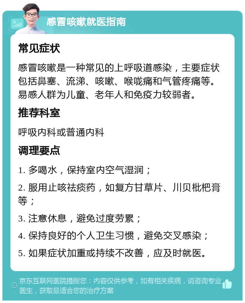 感冒咳嗽就医指南 常见症状 感冒咳嗽是一种常见的上呼吸道感染，主要症状包括鼻塞、流涕、咳嗽、喉咙痛和气管疼痛等。易感人群为儿童、老年人和免疫力较弱者。 推荐科室 呼吸内科或普通内科 调理要点 1. 多喝水，保持室内空气湿润； 2. 服用止咳祛痰药，如复方甘草片、川贝枇杷膏等； 3. 注意休息，避免过度劳累； 4. 保持良好的个人卫生习惯，避免交叉感染； 5. 如果症状加重或持续不改善，应及时就医。