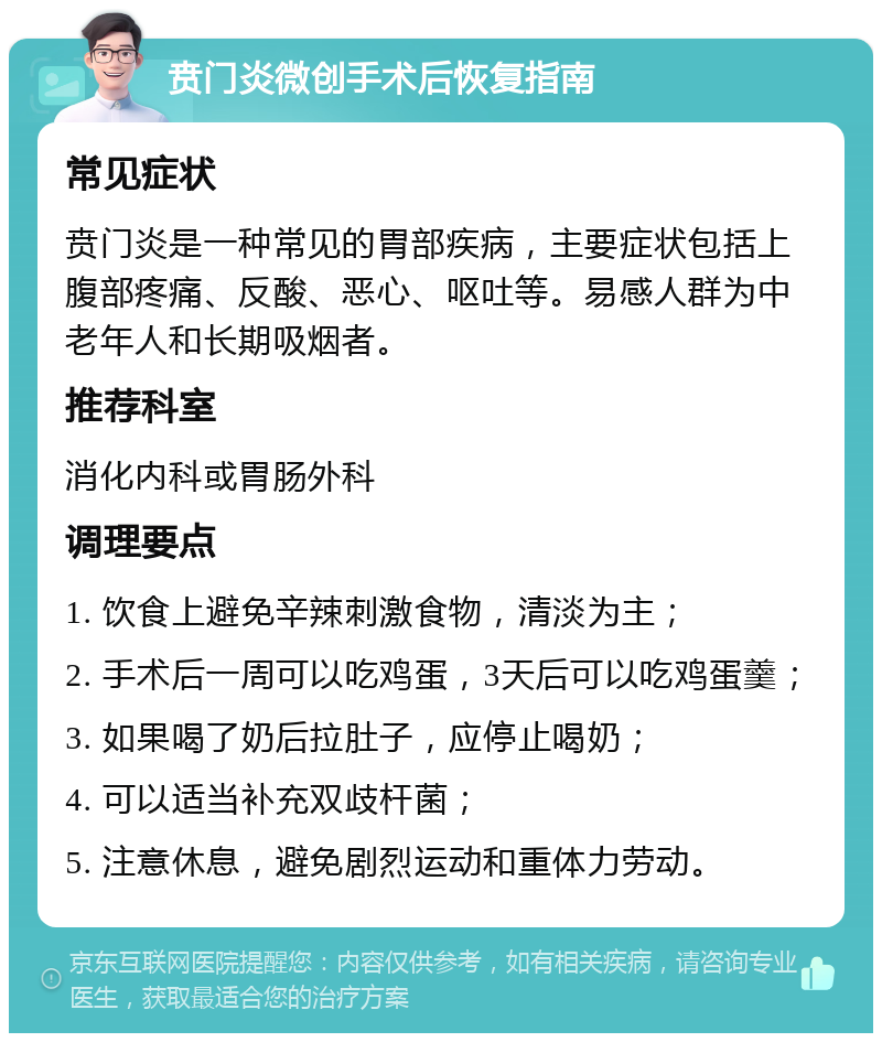 贲门炎微创手术后恢复指南 常见症状 贲门炎是一种常见的胃部疾病，主要症状包括上腹部疼痛、反酸、恶心、呕吐等。易感人群为中老年人和长期吸烟者。 推荐科室 消化内科或胃肠外科 调理要点 1. 饮食上避免辛辣刺激食物，清淡为主； 2. 手术后一周可以吃鸡蛋，3天后可以吃鸡蛋羹； 3. 如果喝了奶后拉肚子，应停止喝奶； 4. 可以适当补充双歧杆菌； 5. 注意休息，避免剧烈运动和重体力劳动。