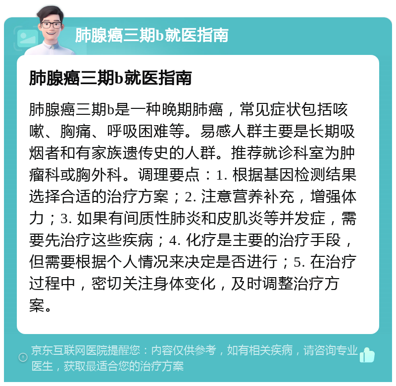 肺腺癌三期b就医指南 肺腺癌三期b就医指南 肺腺癌三期b是一种晚期肺癌，常见症状包括咳嗽、胸痛、呼吸困难等。易感人群主要是长期吸烟者和有家族遗传史的人群。推荐就诊科室为肿瘤科或胸外科。调理要点：1. 根据基因检测结果选择合适的治疗方案；2. 注意营养补充，增强体力；3. 如果有间质性肺炎和皮肌炎等并发症，需要先治疗这些疾病；4. 化疗是主要的治疗手段，但需要根据个人情况来决定是否进行；5. 在治疗过程中，密切关注身体变化，及时调整治疗方案。