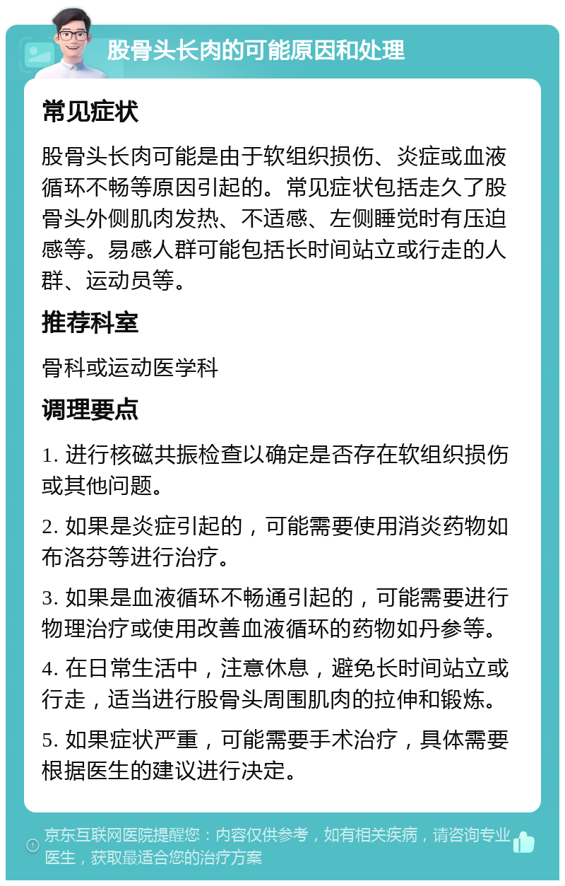 股骨头长肉的可能原因和处理 常见症状 股骨头长肉可能是由于软组织损伤、炎症或血液循环不畅等原因引起的。常见症状包括走久了股骨头外侧肌肉发热、不适感、左侧睡觉时有压迫感等。易感人群可能包括长时间站立或行走的人群、运动员等。 推荐科室 骨科或运动医学科 调理要点 1. 进行核磁共振检查以确定是否存在软组织损伤或其他问题。 2. 如果是炎症引起的，可能需要使用消炎药物如布洛芬等进行治疗。 3. 如果是血液循环不畅通引起的，可能需要进行物理治疗或使用改善血液循环的药物如丹参等。 4. 在日常生活中，注意休息，避免长时间站立或行走，适当进行股骨头周围肌肉的拉伸和锻炼。 5. 如果症状严重，可能需要手术治疗，具体需要根据医生的建议进行决定。