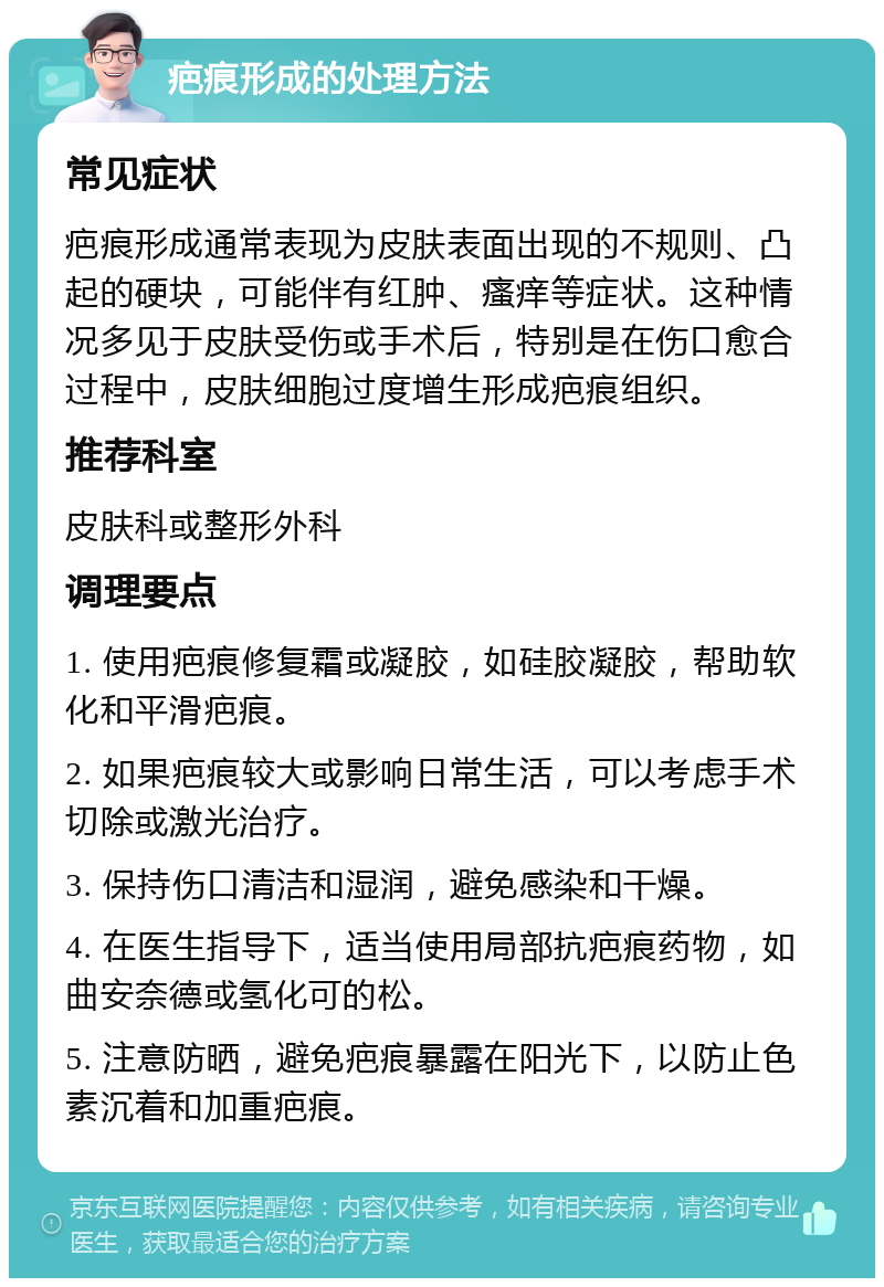 疤痕形成的处理方法 常见症状 疤痕形成通常表现为皮肤表面出现的不规则、凸起的硬块，可能伴有红肿、瘙痒等症状。这种情况多见于皮肤受伤或手术后，特别是在伤口愈合过程中，皮肤细胞过度增生形成疤痕组织。 推荐科室 皮肤科或整形外科 调理要点 1. 使用疤痕修复霜或凝胶，如硅胶凝胶，帮助软化和平滑疤痕。 2. 如果疤痕较大或影响日常生活，可以考虑手术切除或激光治疗。 3. 保持伤口清洁和湿润，避免感染和干燥。 4. 在医生指导下，适当使用局部抗疤痕药物，如曲安奈德或氢化可的松。 5. 注意防晒，避免疤痕暴露在阳光下，以防止色素沉着和加重疤痕。