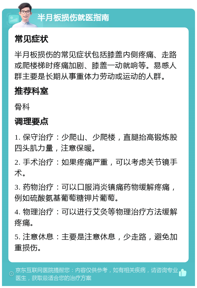 半月板损伤就医指南 常见症状 半月板损伤的常见症状包括膝盖内侧疼痛、走路或爬楼梯时疼痛加剧、膝盖一动就响等。易感人群主要是长期从事重体力劳动或运动的人群。 推荐科室 骨科 调理要点 1. 保守治疗：少爬山、少爬楼，直腿抬高锻炼股四头肌力量，注意保暖。 2. 手术治疗：如果疼痛严重，可以考虑关节镜手术。 3. 药物治疗：可以口服消炎镇痛药物缓解疼痛，例如硫酸氨基葡萄糖钾片葡萄。 4. 物理治疗：可以进行艾灸等物理治疗方法缓解疼痛。 5. 注意休息：主要是注意休息，少走路，避免加重损伤。