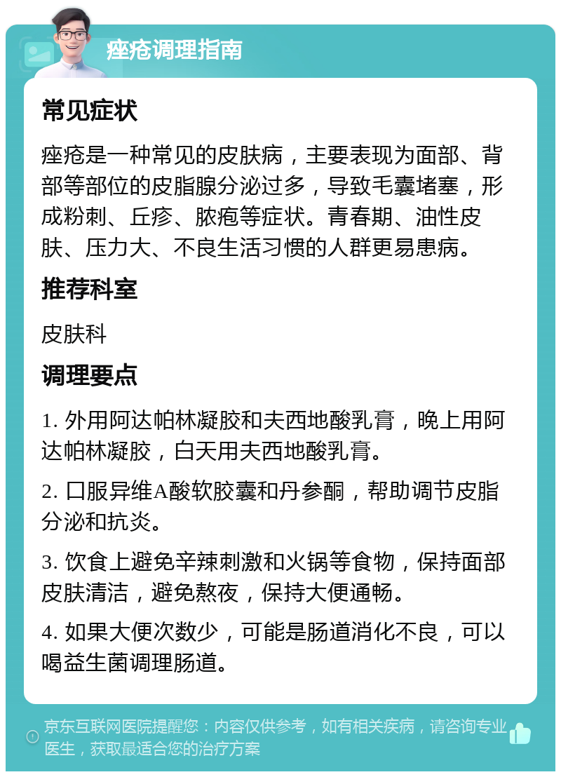 痤疮调理指南 常见症状 痤疮是一种常见的皮肤病，主要表现为面部、背部等部位的皮脂腺分泌过多，导致毛囊堵塞，形成粉刺、丘疹、脓疱等症状。青春期、油性皮肤、压力大、不良生活习惯的人群更易患病。 推荐科室 皮肤科 调理要点 1. 外用阿达帕林凝胶和夫西地酸乳膏，晚上用阿达帕林凝胶，白天用夫西地酸乳膏。 2. 口服异维A酸软胶囊和丹参酮，帮助调节皮脂分泌和抗炎。 3. 饮食上避免辛辣刺激和火锅等食物，保持面部皮肤清洁，避免熬夜，保持大便通畅。 4. 如果大便次数少，可能是肠道消化不良，可以喝益生菌调理肠道。