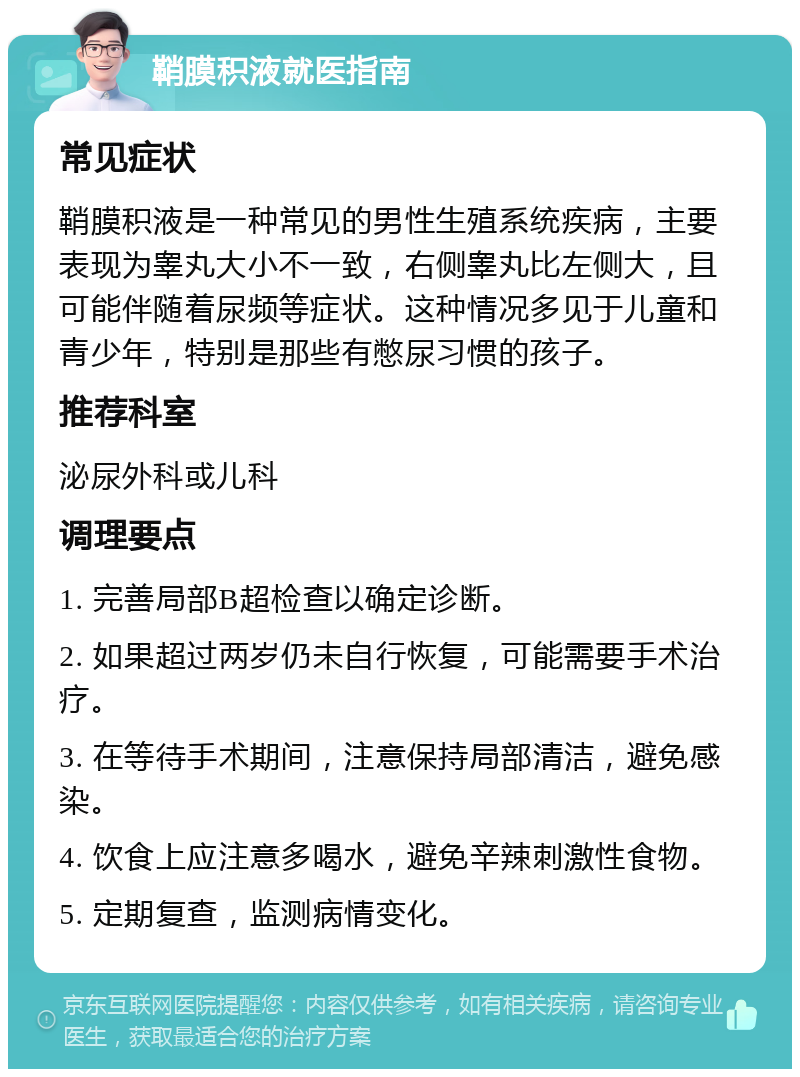 鞘膜积液就医指南 常见症状 鞘膜积液是一种常见的男性生殖系统疾病，主要表现为睾丸大小不一致，右侧睾丸比左侧大，且可能伴随着尿频等症状。这种情况多见于儿童和青少年，特别是那些有憋尿习惯的孩子。 推荐科室 泌尿外科或儿科 调理要点 1. 完善局部B超检查以确定诊断。 2. 如果超过两岁仍未自行恢复，可能需要手术治疗。 3. 在等待手术期间，注意保持局部清洁，避免感染。 4. 饮食上应注意多喝水，避免辛辣刺激性食物。 5. 定期复查，监测病情变化。