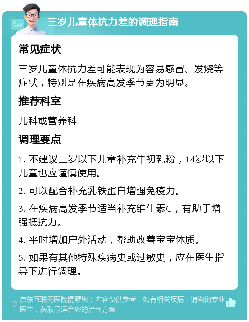 三岁儿童体抗力差的调理指南 常见症状 三岁儿童体抗力差可能表现为容易感冒、发烧等症状，特别是在疾病高发季节更为明显。 推荐科室 儿科或营养科 调理要点 1. 不建议三岁以下儿童补充牛初乳粉，14岁以下儿童也应谨慎使用。 2. 可以配合补充乳铁蛋白增强免疫力。 3. 在疾病高发季节适当补充维生素C，有助于增强抵抗力。 4. 平时增加户外活动，帮助改善宝宝体质。 5. 如果有其他特殊疾病史或过敏史，应在医生指导下进行调理。