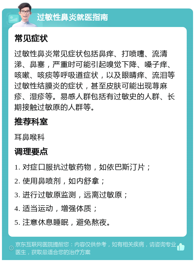 过敏性鼻炎就医指南 常见症状 过敏性鼻炎常见症状包括鼻痒、打喷嚏、流清涕、鼻塞，严重时可能引起嗅觉下降、嗓子痒、咳嗽、咳痰等呼吸道症状，以及眼睛痒、流泪等过敏性结膜炎的症状，甚至皮肤可能出现荨麻疹、湿疹等。易感人群包括有过敏史的人群、长期接触过敏原的人群等。 推荐科室 耳鼻喉科 调理要点 1. 对症口服抗过敏药物，如依巴斯汀片； 2. 使用鼻喷剂，如内舒拿； 3. 进行过敏原监测，远离过敏原； 4. 适当运动，增强体质； 5. 注意休息睡眠，避免熬夜。