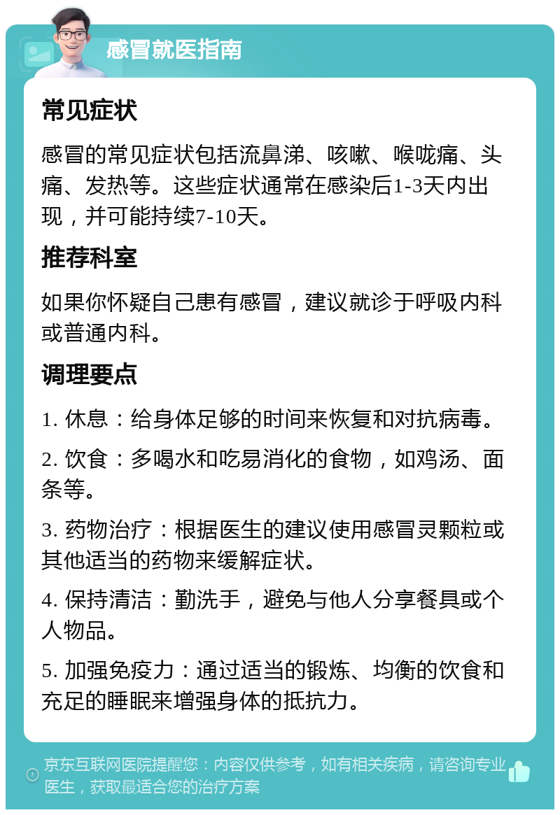 感冒就医指南 常见症状 感冒的常见症状包括流鼻涕、咳嗽、喉咙痛、头痛、发热等。这些症状通常在感染后1-3天内出现，并可能持续7-10天。 推荐科室 如果你怀疑自己患有感冒，建议就诊于呼吸内科或普通内科。 调理要点 1. 休息：给身体足够的时间来恢复和对抗病毒。 2. 饮食：多喝水和吃易消化的食物，如鸡汤、面条等。 3. 药物治疗：根据医生的建议使用感冒灵颗粒或其他适当的药物来缓解症状。 4. 保持清洁：勤洗手，避免与他人分享餐具或个人物品。 5. 加强免疫力：通过适当的锻炼、均衡的饮食和充足的睡眠来增强身体的抵抗力。