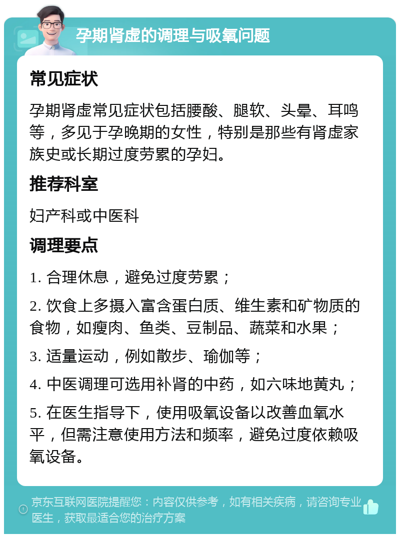 孕期肾虚的调理与吸氧问题 常见症状 孕期肾虚常见症状包括腰酸、腿软、头晕、耳鸣等，多见于孕晚期的女性，特别是那些有肾虚家族史或长期过度劳累的孕妇。 推荐科室 妇产科或中医科 调理要点 1. 合理休息，避免过度劳累； 2. 饮食上多摄入富含蛋白质、维生素和矿物质的食物，如瘦肉、鱼类、豆制品、蔬菜和水果； 3. 适量运动，例如散步、瑜伽等； 4. 中医调理可选用补肾的中药，如六味地黄丸； 5. 在医生指导下，使用吸氧设备以改善血氧水平，但需注意使用方法和频率，避免过度依赖吸氧设备。