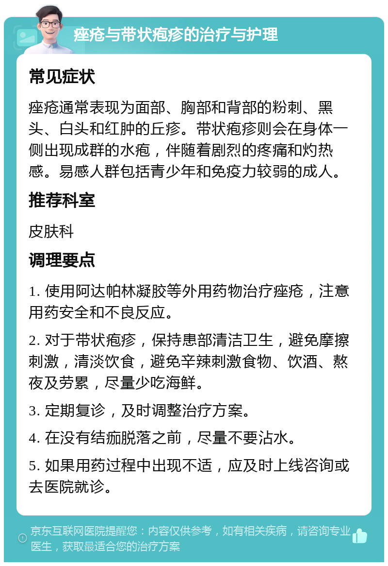 痤疮与带状疱疹的治疗与护理 常见症状 痤疮通常表现为面部、胸部和背部的粉刺、黑头、白头和红肿的丘疹。带状疱疹则会在身体一侧出现成群的水疱，伴随着剧烈的疼痛和灼热感。易感人群包括青少年和免疫力较弱的成人。 推荐科室 皮肤科 调理要点 1. 使用阿达帕林凝胶等外用药物治疗痤疮，注意用药安全和不良反应。 2. 对于带状疱疹，保持患部清洁卫生，避免摩擦刺激，清淡饮食，避免辛辣刺激食物、饮酒、熬夜及劳累，尽量少吃海鲜。 3. 定期复诊，及时调整治疗方案。 4. 在没有结痂脱落之前，尽量不要沾水。 5. 如果用药过程中出现不适，应及时上线咨询或去医院就诊。