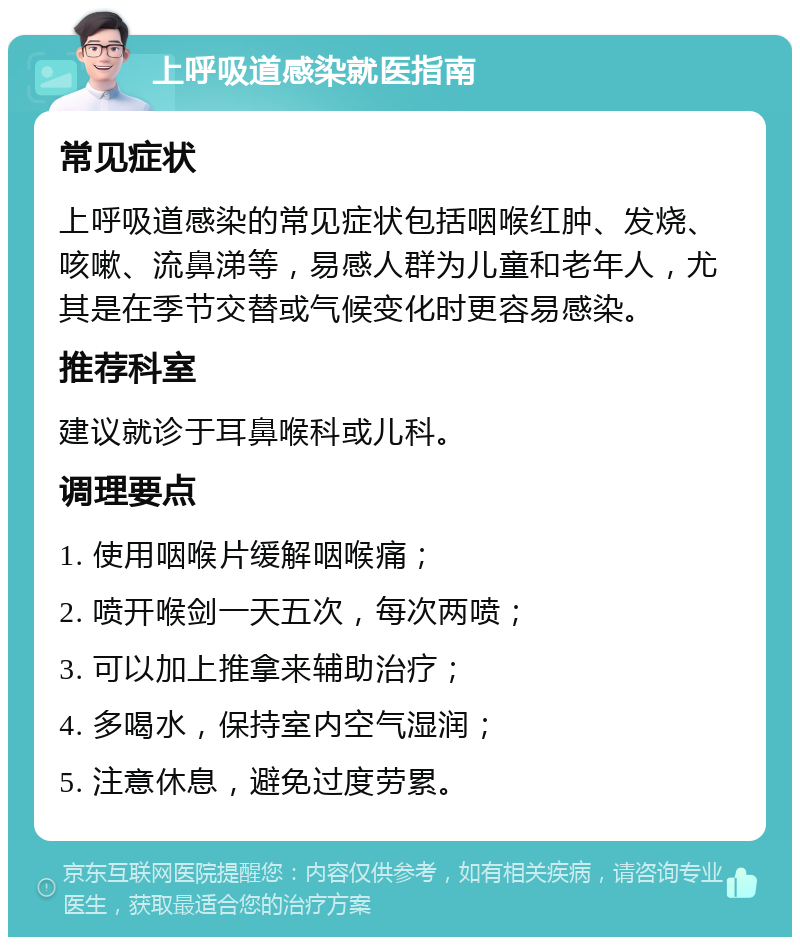 上呼吸道感染就医指南 常见症状 上呼吸道感染的常见症状包括咽喉红肿、发烧、咳嗽、流鼻涕等，易感人群为儿童和老年人，尤其是在季节交替或气候变化时更容易感染。 推荐科室 建议就诊于耳鼻喉科或儿科。 调理要点 1. 使用咽喉片缓解咽喉痛； 2. 喷开喉剑一天五次，每次两喷； 3. 可以加上推拿来辅助治疗； 4. 多喝水，保持室内空气湿润； 5. 注意休息，避免过度劳累。