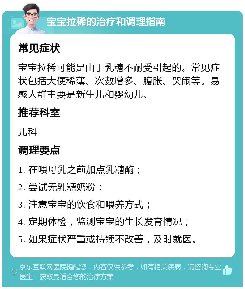 宝宝拉稀的治疗和调理指南 常见症状 宝宝拉稀可能是由于乳糖不耐受引起的。常见症状包括大便稀薄、次数增多、腹胀、哭闹等。易感人群主要是新生儿和婴幼儿。 推荐科室 儿科 调理要点 1. 在喂母乳之前加点乳糖酶； 2. 尝试无乳糖奶粉； 3. 注意宝宝的饮食和喂养方式； 4. 定期体检，监测宝宝的生长发育情况； 5. 如果症状严重或持续不改善，及时就医。