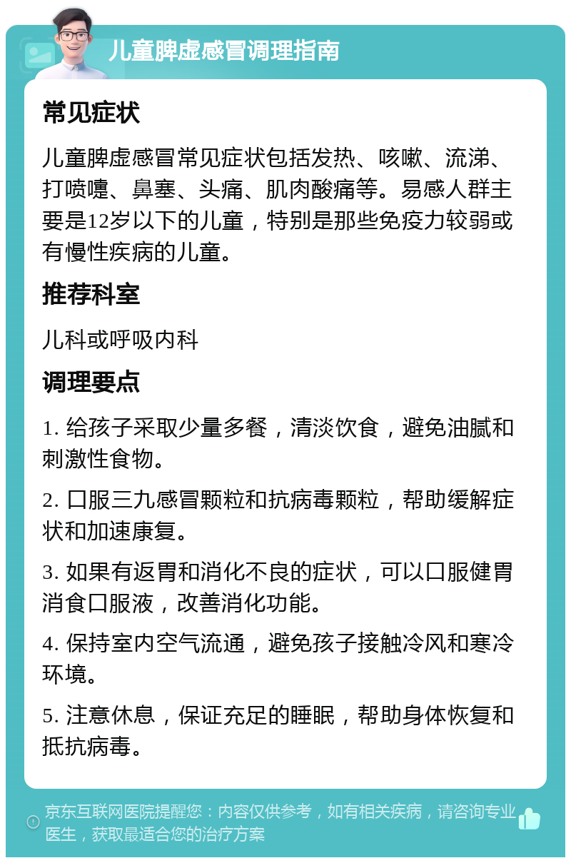 儿童脾虚感冒调理指南 常见症状 儿童脾虚感冒常见症状包括发热、咳嗽、流涕、打喷嚏、鼻塞、头痛、肌肉酸痛等。易感人群主要是12岁以下的儿童，特别是那些免疫力较弱或有慢性疾病的儿童。 推荐科室 儿科或呼吸内科 调理要点 1. 给孩子采取少量多餐，清淡饮食，避免油腻和刺激性食物。 2. 口服三九感冒颗粒和抗病毒颗粒，帮助缓解症状和加速康复。 3. 如果有返胃和消化不良的症状，可以口服健胃消食口服液，改善消化功能。 4. 保持室内空气流通，避免孩子接触冷风和寒冷环境。 5. 注意休息，保证充足的睡眠，帮助身体恢复和抵抗病毒。