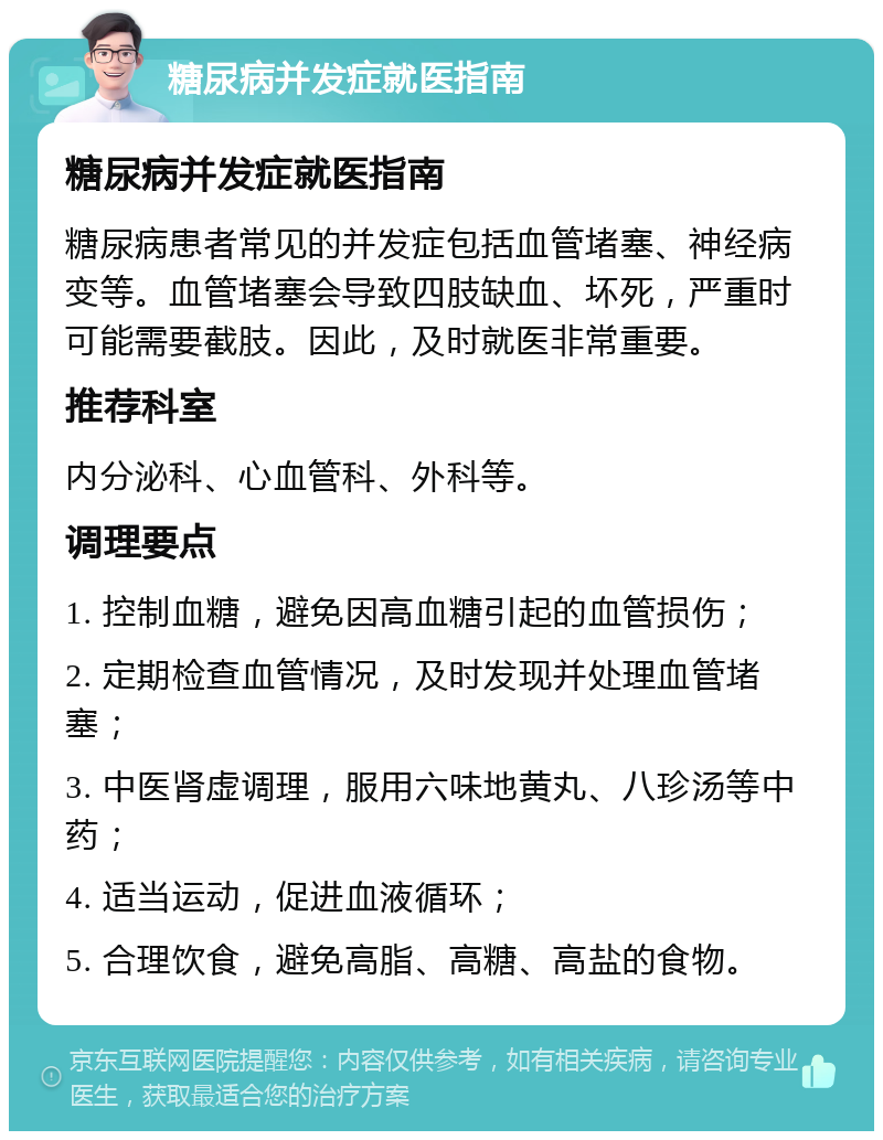 糖尿病并发症就医指南 糖尿病并发症就医指南 糖尿病患者常见的并发症包括血管堵塞、神经病变等。血管堵塞会导致四肢缺血、坏死，严重时可能需要截肢。因此，及时就医非常重要。 推荐科室 内分泌科、心血管科、外科等。 调理要点 1. 控制血糖，避免因高血糖引起的血管损伤； 2. 定期检查血管情况，及时发现并处理血管堵塞； 3. 中医肾虚调理，服用六味地黄丸、八珍汤等中药； 4. 适当运动，促进血液循环； 5. 合理饮食，避免高脂、高糖、高盐的食物。