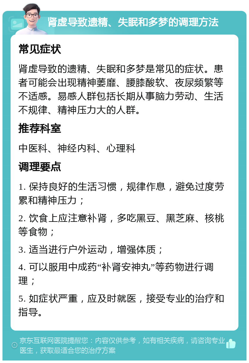 肾虚导致遗精、失眠和多梦的调理方法 常见症状 肾虚导致的遗精、失眠和多梦是常见的症状。患者可能会出现精神萎靡、腰膝酸软、夜尿频繁等不适感。易感人群包括长期从事脑力劳动、生活不规律、精神压力大的人群。 推荐科室 中医科、神经内科、心理科 调理要点 1. 保持良好的生活习惯，规律作息，避免过度劳累和精神压力； 2. 饮食上应注意补肾，多吃黑豆、黑芝麻、核桃等食物； 3. 适当进行户外运动，增强体质； 4. 可以服用中成药“补肾安神丸”等药物进行调理； 5. 如症状严重，应及时就医，接受专业的治疗和指导。