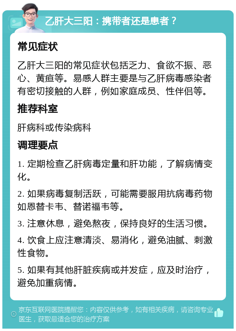 乙肝大三阳：携带者还是患者？ 常见症状 乙肝大三阳的常见症状包括乏力、食欲不振、恶心、黄疸等。易感人群主要是与乙肝病毒感染者有密切接触的人群，例如家庭成员、性伴侣等。 推荐科室 肝病科或传染病科 调理要点 1. 定期检查乙肝病毒定量和肝功能，了解病情变化。 2. 如果病毒复制活跃，可能需要服用抗病毒药物如恩替卡韦、替诺福韦等。 3. 注意休息，避免熬夜，保持良好的生活习惯。 4. 饮食上应注意清淡、易消化，避免油腻、刺激性食物。 5. 如果有其他肝脏疾病或并发症，应及时治疗，避免加重病情。