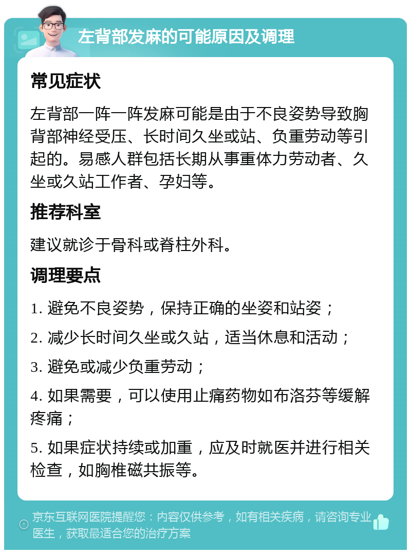 左背部发麻的可能原因及调理 常见症状 左背部一阵一阵发麻可能是由于不良姿势导致胸背部神经受压、长时间久坐或站、负重劳动等引起的。易感人群包括长期从事重体力劳动者、久坐或久站工作者、孕妇等。 推荐科室 建议就诊于骨科或脊柱外科。 调理要点 1. 避免不良姿势，保持正确的坐姿和站姿； 2. 减少长时间久坐或久站，适当休息和活动； 3. 避免或减少负重劳动； 4. 如果需要，可以使用止痛药物如布洛芬等缓解疼痛； 5. 如果症状持续或加重，应及时就医并进行相关检查，如胸椎磁共振等。