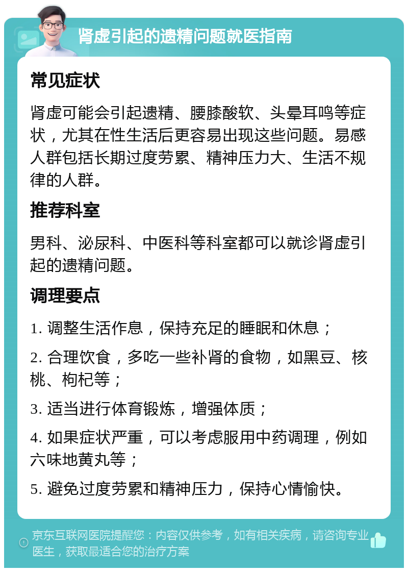 肾虚引起的遗精问题就医指南 常见症状 肾虚可能会引起遗精、腰膝酸软、头晕耳鸣等症状，尤其在性生活后更容易出现这些问题。易感人群包括长期过度劳累、精神压力大、生活不规律的人群。 推荐科室 男科、泌尿科、中医科等科室都可以就诊肾虚引起的遗精问题。 调理要点 1. 调整生活作息，保持充足的睡眠和休息； 2. 合理饮食，多吃一些补肾的食物，如黑豆、核桃、枸杞等； 3. 适当进行体育锻炼，增强体质； 4. 如果症状严重，可以考虑服用中药调理，例如六味地黄丸等； 5. 避免过度劳累和精神压力，保持心情愉快。