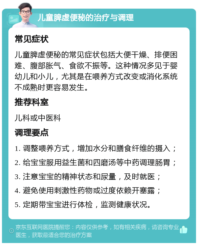 儿童脾虚便秘的治疗与调理 常见症状 儿童脾虚便秘的常见症状包括大便干燥、排便困难、腹部胀气、食欲不振等。这种情况多见于婴幼儿和小儿，尤其是在喂养方式改变或消化系统不成熟时更容易发生。 推荐科室 儿科或中医科 调理要点 1. 调整喂养方式，增加水分和膳食纤维的摄入； 2. 给宝宝服用益生菌和四磨汤等中药调理肠胃； 3. 注意宝宝的精神状态和尿量，及时就医； 4. 避免使用刺激性药物或过度依赖开塞露； 5. 定期带宝宝进行体检，监测健康状况。